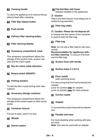 – 9 
To carry the appliance or to remove the ap-pliance 
head after unlocking. 
This accessory compartment allows the 
storage of the suction hose, suction noz-zles 
and the mains cable. 
To rest the floor nozzle during work inter-ruptions. 
This accessory compartment allows the 
storage of the suction pipes or other acces-sories. 
Pull out to open, push in to lock. 
 Caution 
Filters and their frames must always be in-serted 
during operation. 
 Caution: Please do not dispose of! 
Is hooked into the interior of the container, 
is used to hold the filter bag. 
Note: Do not use a filter bag for wet vacu-uming! 
Recommendation for appliances with-out 
filter cleaning: To vacuum fine dust, 
use the filter bag. 
For vacuuming dust from hard surfaces and 
carpets: 
Lever on symbol for carpets 
Lever on symbol for hard surfaces 
To connect the suction hose with an electric 
tool. 
For more flexibility when working with elec-tric 
tools. 
Note: Can also be used with an adapter. 
Carrying handle 
Filter flap release button 
Push handle 
ExPress filter cleaning button 
Filter cleaning display 
Accessory compartment, hook 
Key for mains cable retraction 
Rotary switch (ON/OFF) 
Parking position 
Accessory storage container 
Container closure 
Wheels 
Swivel casters 
Flat fold filter with frame 
(already installed in the appliance) 
Filter bag intake 
Filter bag 
Suction hose with handle 
Suction tubes 2 x 0.5 m 
Floor nozzle 
(with switching lever) 
Crevice nozzle 
Adapter 
Flexible tool hose 
24 
25 
EN 15 
 