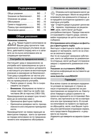 – 7 
Уважаеми клиенти, 
Преди първото използване на 
Вашия уред прочетете това 
оригинално инструкцуя упътване за ра- 
бота, действайте според него и го запа- 
зете за по-късно използване или за 
следващия притежател. 
Настоящият уред е предназначен за 
употреба като прахосмукачка за сухо и 
мокро почистване съгласно цитираните 
в настоящото упътване за експлоатация 
описания и изисквания за безопасност. 
Този уред е разработен за частна упо- 
треба и не е предвиден за натоварвани- 
ята на промишлената употреба. 
– Пазете уреда от дъжд. Не го съхра- 
нявайте на открито. 
– Внимание: Изсмукване на пепел и 
сажди само с филтър за грубо пре- 
чистване (№ за поръчка 2.863-139). 
Прахосмукачката за мокро/ сухо почист- 
ване да се използва само с: 
– Оригинална филтърна торбичка. 
– Оригинални резервни части, принад- 
лежности или специални принадлеж- 
ности. 
Производителят не поема гаранция за 
евентуални повреди, които са причине- 
ни поради използване не по предназна- 
чението или неправилно обслужване. 
Опаковъчните материали могат да 
се рециклират. Моля не хвърляйте 
опаковките при домашните отпадъци, а 
ги предайте на вторични суровини с цел 
повторна употреба. 
Старите уреди съдържат ценни ма- 
териали, подлежащи на рецикли- 
ране, които могат да бъдат 
употребени повторно. Поради това моля 
отстранявайте старите уреди, използ- 
вайки подходящи за целта системи за 
събиране. 
Филтърът и филтърната торба са произ- 
ведени от материали, които не са опас- 
ни за околната среда. 
Ако те не съдържат засмукани субстан- 
ции, които са забранени за домакински- 
те отпадъци, могат да бъдат отстранени 
заедно с нормалните домакински отпа- 
дъци. 
Указания за съставките (REACH) 
Актуална информация за съставките ще 
намерите на: 
www.kaercher.com/REACH 
Във всяка страна са валидни издадени- 
те условия за гаранция от страна на 
наше оторизирано дружество за раз- 
пространение на продуктите ни. Евенту- 
ални повреди в уреда в рамките на 
срока на гаранцията се отстраняват без- 
платно, ако причината за тях е в матери- 
ала или при производството. В случай 
на използване на правото на гаранция 
се обръщайте, моля, към Вашия търго- 
вец или най-близкия оторизиран сервиз, 
като представите борудването и доку- 
мента за покупка. 
(Адресите ще намерите на задната страни- 
ца) 
Съдържание 
Общи указания . . . . . . . . . BG . . .7 
Указания за безопасност . BG . . .8 
Описание на уреда . . . . . . BG . . .8 
Обслужване . . . . . . . . . . . BG . .10 
Грижи и поддръжка. . . . . . BG . .12 
Помощ при неизправности BG . .13 
Технически данни . . . . . . . BG . .13 
Общи указания 
Употреба по предназначение 
Опазване на околната среда 
Отстраняване като отпадък на филтъ- 
ра и филтърната торба 
Гаранция 
150 BG 
 