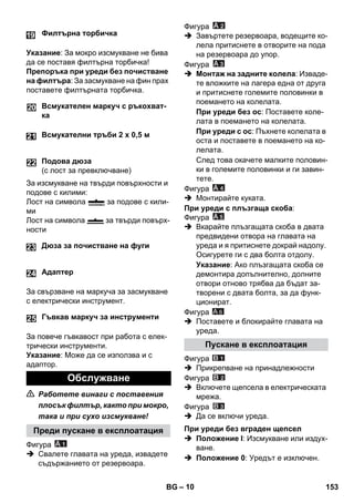 – 10 
Указание: За мокро изсмукване не бива 
да се поставя филтърна торбичка! 
Препоръка при уреди без почистване 
на филтъра: За засмукване на фин прах 
поставете филтърната торбичка. 
За изсмукване на твърди повърхности и 
подове с килими: 
Лост на символа за подове с кили- 
ми 
Лост на символа за твърди повърх- 
ности 
24 
За свързване на маркуча за засмукване 
с електрически инструмент. 
25 
За повече гъвкавост при работа с елек- 
трически инструменти. 
Указание: Може да се използва и с 
адаптор. 
 Работете винаги с поставения 
плосък филтър, както при мокро, 
така и при сухо изсмукване! 
Фигура 
 Свалете главата на уреда, извадете 
съдържанието от резервоара. 
Фигура 
 Завъртете резервоара, водещите ко- 
лела притиснете в отворите на пода 
на резервоара до упор. 
Фигура 
 Монтаж на задните колела: Изваде- 
те вложките на лагера една от друга 
и притиснете големите половинки в 
поемането на колелата. 
При уреди без ос: Поставете коле- 
лата в поемането на колелата. 
При уреди с ос: Пъхнете колелата в 
оста и поставете в поемането на ко- 
лелата. 
След това окачете малките половин- 
ки в големите половинки и ги завин- 
тете. 
Фигура 
 Монтирайте куката. 
При уреди с плъзгаща скоба: 
Фигура 
 Вкарайте плъзгащата скоба в двата 
предвидени отвора на главата на 
уреда и я притиснете докрай надолу. 
Осигурете ги с два болта отдолу. 
Указание: Ако плъзгащата скоба се 
демонтира допълнително, долните 
отвори отново трябва да бъдат за- 
творени с двата болта, за да функ- 
ционират. 
Фигура 
A 6 
 Поставете и блокирайте главата на 
уреда. 
Фигура 
 Прикрепване на принадлежности 
Фигура 
 Включете щепсела в електрическата 
мрежа. 
Фигура 
 Да се включи уреда. 
 Положение I: Изсмукване или издух- 
ване. 
 Положение 0: Уредът е изключен. 
Филтърна торбичка 
Всмукателен маркуч с ръкохват- 
ка 
Всмукателни тръби 2 х 0,5 м 
Подова дюза 
(с лост за превключване) 
Дюза за почистване на фуги 
Адаптер 
Гъвкав маркуч за инструменти 
Обслужване 
Преди пускане в експлоатация 
Пускане в експлоатация 
При уреди без вграден щепсел 
BG 153 
 