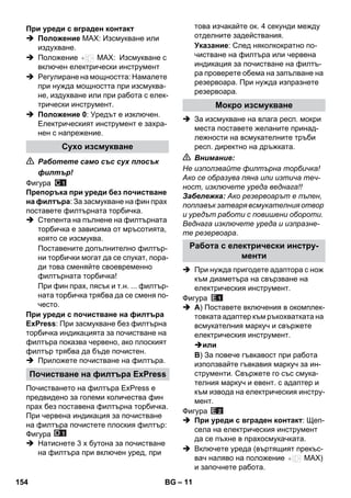 – 11 
 Положение MAX: Изсмукване или 
издухване. 
 Положение MAX: Изсмукване с 
включен електрически инструмент 
 Регулиране на мощността: Намалете 
при нужда мощността при изсмуква- 
не, издухване или при работа с елек- 
трически инструмент. 
 Положение 0: Уредът е изключен. 
Електрическият инструмент е захра- 
нен с напрежение. 
 Работете само със сух плосък 
филтър! 
Фигура 
Препоръка при уреди без почистване 
на филтъра: За засмукване на фин прах 
поставете филтърната торбичка. 
 Степента на пълнене на филтърната 
торбичка е зависима от мръсотията, 
която се изсмуква. 
Поставените допълнително филтър- 
ни торбички могат да се спукат, пора- 
ди това сменяйте своевременно 
филтърната торбичка! 
При фин прах, пясък и т.н. ... филтър- 
ната торбичка трябва да се сменя по- 
често. 
При уреди с почистване на филтъра 
ExPress: При засмукване без филтърна 
торбичка индикацията за почистване на 
филтъра показва червено, ако плоският 
филтър трябва да бъде почистен. 
 Приложете почистване на филтъра. 
Почистването на филтъра ExPress е 
предвидено за големи количества фин 
прах без поставена филтърна торбичка. 
При червена индикация за почистване 
на филтъра почистете плоския филтър: 
Фигура 
 Натиснете 3 х бутона за почистване 
на филтъра при включен уред, при 
това изчакайте ок. 4 секунди между 
отделните задействания. 
Указание: След няколкократно по- 
чистване на филтъра или червена 
индикация за почистване на филтъ- 
ра проверете обема на запълване на 
резервоара. При нужда изпразнете 
резервоара. 
 За изсмукване на влага респ. мокри 
места поставете желаните принад- 
лежности на всмукателните тръби 
респ. директно на дръжката. 
 Внимание: 
Не използвайте филтърна торбичка! 
Ако се образува пяна или изтича теч- 
ност, изключете уреда веднага!! 
Забележка: Ако резервоарът е пълен, 
поплавък затваря всмукателния отвор 
и уредът работи с повишени обороти. 
Веднага изключете уреда и изпразне- 
те резервоара. 
 При нужда пригодете адаптора с нож 
към диаметъра на свързване на 
електрическия инструмент. 
Фигура 
 A) Поставете включения в окомплек- 
товката адаптер към ръкохватката на 
всмукателния маркуч и свържете 
електрическия инструмент. 
или 
B) За повече гъвкавост при работа 
използвайте гъвкавия маркуч за ин- 
струменти. Свържете го със смука- 
телния маркуч и евент. с адаптер и 
към извода на електрическия инстру- 
мент. 
Фигура 
 При уреди с вграден контакт: Щеп- 
села на електрическия инструмент 
да се пъхне в прахосмукачката. 
 Включете уреда (въртящият прекъс- 
вач наляво на положение MAX) 
и започнете работа. 
При уреди с вграден контакт 
Сухо изсмукване 
Почистване на филтъра ExPress 
Мокро изсмукване 
Работа с електрически инстру- 
менти 
154 BG 
 