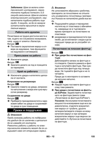 – 12 
Забележка: Щом се включи елек- 
трическият инструмент, смука- 
телната турбина потегля с 0,5 
секунди закъснение. Щом се изключи 
електрическият инструмент, сму- 
кателната турбина работи още 
прибл. 5 секунди, за да се засмуче 
остатъчната мръсотия в смука- 
телния маркуч. 
Почистване на трудно достъпни места и 
там, където не е възможно изсмукване, 
напр. шума от алеята с баластра. 
Фигура 
 Поставете смукателния маркуч в от- 
вора за издухване, така функцията 
на издухване е активирана. 
 Изключете уреда. 
Фигура 
 Закачете дюзата за под в позицията 
за паркиране. 
 Изключете уреда и изтеглете щепсе- 
ла от контакта. 
Фигура 
 Свалете главата на уреда, изпразне- 
те напълнения с мокра или суха мръ- 
сотия резервоар. 
Фигура 
H 2 
 Приберете принадлежностите и мре- 
жовия кабел на уреда и съхранявай- 
те уреда в сухи помещения. 
 Опасност 
Преди всякакви работи по поддръжка- 
та уредът да се изключва и щепселът 
да се изважда от контакта. 
Ремонтни работи и работи по елек- 
трическите елементи могат да се из- 
вършват само от оторизиран сервиз. 
 Внимание 
Не използвайте абразивни средства, 
препарати за почистване на стъкло 
или универсални почистващи препара- 
ти! Никога не потапяйте уреда във во- 
да. 
 Поддържайте уреда и пирнадлеж- 
ностите му от пластмаса с обичайни- 
те, намиращи се в търговската 
мрежа препарати за почистване на 
пластмаса. 
 резервоаро и принадлежностите при 
необх. да се изплакнат с вода и да се 
подсушат преди да се употребят от- 
ново. 
Фигура 
 При уреди без почистване на фил- 
търа: 
Деблокирайте капака на филтъра и 
го отворете. Свалете рамката и фил- 
търа и изтупайте филтъра. При нуж- 
да почистете филтъра под течаща 
вода. Не търкайте филтъра и не го 
четкайте. 
Преди да го монтирате го оставете 
да изсъхне напълно. 
Фигура 
 Накрая първо поставете филтъра и 
след това рамката. 
 При уреди с почистване на филтъ- 
ра ExPress: Задействайте почиства- 
нето на филтъра (вижте глава 
„Почистване на филтъра ExPress“). 
Указание: Ако въпреки почистването 
мощността на всмукване още не е за- 
доволителна, отделете всмукател- 
ния маркуч от тръбите, дръжте 
затворен/затворете отвора на всму- 
кателния маркуч и при затворен 
всмукателен маркуч още веднъж за- 
действайте 3 x бутона за почистване 
на филтъра. 
Работа като духалка 
Прекъсване на работа 
Край на работата 
Изпразване на резервоара 
Съхранение на уреда 
Грижи и поддръжка 
Почистване на плоския филтър 
I 1 
I 2 
BG 155 
 
