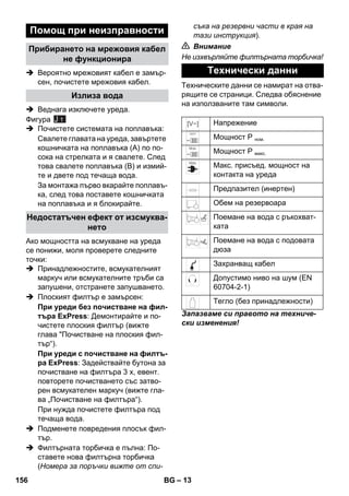 – 13 
 Вероятно мрежовият кабел е замър- 
сен, почистете мрежовия кабел. 
 Веднага изключете уреда. 
Фигура 
 Почистете системата на поплавъка: 
Свалете главата на уреда, завъртете 
кошничката на поплавъка (A) по по- 
сока на стрелката и я свалете. След 
това свалете поплавъка (B) и измий- 
те и двете под течаща вода. 
За монтажа първо вкарайте поплавъ- 
ка, след това поставете кошничката 
на поплавъка и я блокирайте. 
Ако мощността на всмукване на уреда 
се понижи, моля проверете следните 
точки: 
 Принадлежностите, всмукателният 
маркуч или всмукателните тръби са 
запушени, отстранете запушването. 
 Плоският филтър е замърсен: 
При уреди без почистване на фил- 
търа ExPress: Демонтирайте и по- 
чистете плоския филтър (вижте 
глава Почистване на плоския фил- 
тър“). 
При уреди с почистване на филтъ- 
ра ExPress: Задействайте бутона за 
почистване на филтъра 3 x, евент. 
повторете почистването със затво- 
рен всмукателен маркуч (вижте гла- 
ва „Почистване на филтъра“). 
При нужда почистете филтъра под 
течаща вода. 
 Подменете повредения плосък фил- 
тър. 
 Филтърната торбичка е пълна: По- 
ставете нова филтърна торбичка 
(Номера за поръчки вижте от спи- 
съка на резервни части в края на 
тази инструкция). 
 Внимание 
Не изхвърляйте филтърната торбичка! 
Техническите данни се намират на отва- 
рящите се страници. Следва обяснение 
на използваните там символи. 
Запазваме си правото на техниче- 
ски изменения! 
Помощ при неизправности 
Прибирането на мрежовия кабел 
не функционира 
Излиза вода 
Недостатъчен ефект от изсмуква- 
нето 
J 1 
Технически данни 
Напрежение 
Мощност Р ном. 
Мощност Р макс. 
Макс. присъед. мощност на 
контакта на уреда 
Предпазител (инертен) 
Обем на резервоара 
Поемане на вода с ръкохват- 
ката 
Поемане на вода с подовата 
дюза 
Захранващ кабел 
Допустимо ниво на шум (EN 
60704-2-1) 
Тегло (без принадлежности) 
156 BG 
 
