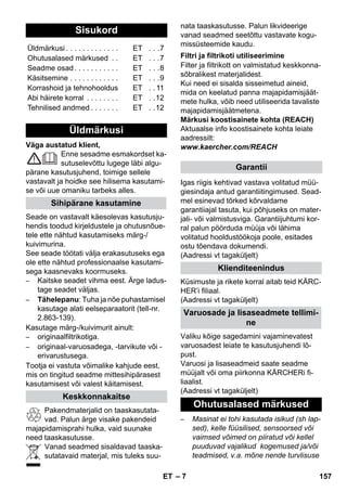 – 7 
Väga austatud klient, 
Enne sesadme esmakordset ka-sutuselevõttu 
lugege läbi algu-pärane 
kasutusjuhend, toimige sellele 
vastavalt ja hoidke see hilisema kasutami-se 
või uue omaniku tarbeks alles. 
Seade on vastavalt käesolevas kasutusju-hendis 
toodud kirjeldustele ja ohutusnõue-tele 
ette nähtud kasutamiseks märg-/ 
kuivimurina. 
See seade töötati välja erakasutuseks ega 
ole ette nähtud professionaalse kasutami-sega 
kaasnevaks koormuseks. 
– Kaitske seadet vihma eest. Ärge ladus-tage 
seadet väljas. 
– Tähelepanu: Tuha ja nõe puhastamisel 
kasutage alati eelseparaatorit (tell-nr. 
2.863-139). 
Kasutage märg-/kuivimurit ainult: 
– originaalfiltrikotiga. 
– originaal-varuosadega, -tarvikute või - 
erivarustusega. 
Tootja ei vastuta võimalike kahjude eest, 
mis on tingitud seadme mittesihipärasest 
kasutamisest või valest käitamisest. 
Pakendmaterjalid on taaskasutata-vad. 
Palun ärge visake pakendeid 
majapidamisprahi hulka, vaid suunake 
need taaskasutusse. 
Vanad seadmed sisaldavad taaska-sutatavaid 
materjal, mis tuleks suu-nata 
taaskasutusse. Palun likvideerige 
vanad seadmed seetõttu vastavate kogu-missüsteemide 
kaudu. 
Filter ja filtrikott on valmistatud keskkonna-sõbralikest 
materjalidest. 
Kui need ei sisalda sisseimetud aineid, 
mida on keelatud panna majapidamisjäät-mete 
hulka, võib need utiliseerida tavaliste 
majapidamisjäätmetena. 
Märkusi koostisainete kohta (REACH) 
Aktuaalse info koostisainete kohta leiate 
aadressilt: 
www.kaercher.com/REACH 
Igas riigis kehtivad vastava volitatud müü-giesindaja 
antud garantiitingimused. Sead-mel 
esinevad tõrked kõrvaldame 
garantiiajal tasuta, kui põhjuseks on mater-jali- 
või valmistusviga. Garantiijuhtumi kor-ral 
palun pöörduda müüja või lähima 
volitatud hooldustöökoja poole, esitades 
ostu tõendava dokumendi. 
(Aadressi vt tagaküljelt) 
Küsimuste ja rikete korral aitab teid KÄRC-HER’i 
filiaal. 
(Aadressi vt tagaküljelt) 
Valiku kõige sagedamini vajaminevatest 
varuosadest leiate te kasutusjuhendi lõ-pust. 
Varuosi ja lisaseadmeid saate seadme 
müüjalt või oma piirkonna KÄRCHERi fi-liaalist. 
(Aadressi vt tagaküljelt) 
– Masinat ei tohi kasutada isikud (sh lap-sed), 
kelle füüsilised, sensoorsed või 
vaimsed võimed on piiratud või kellel 
puuduvad vajalikud kogemused ja/või 
teadmised, v.a. mõne nende turvlisuse 
Sisukord 
Üldmärkusi . . . . . . . . . . . . . ET . . .7 
Ohutusalased märkused . . ET . . .7 
Seadme osad . . . . . . . . . . . ET . . .8 
Käsitsemine . . . . . . . . . . . . ET . . .9 
Korrashoid ja tehnohooldus ET . . 11 
Abi häirete korral . . . . . . . . ET . .12 
Tehnilised andmed . . . . . . . ET . .12 
Üldmärkusi 
Sihipärane kasutamine 
Keskkonnakaitse 
Filtri ja filtrikoti utiliseerimine 
Garantii 
Klienditeenindus 
Varuosade ja lisaseadmete tellimi-ne 
Ohutusalased märkused 
ET 157 
 