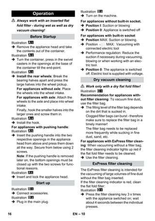 – 10 
 Always work with an inserted flat 
fold filter - during wet as well as dry 
vacuum cleaning! 
Illustration 
 Remove the appliance head and take 
the contents out of the container. 
Illustration 
 Turn the container, press in the swivel 
casters in the openings at the base of 
the container till the end-point. 
Illustration 
 Install the rear wheels: Break the 
bearing halves apart and press the 
large halves into the wheel pickup. 
For appliances without axle: Place 
the wheels into the wheel intake. 
For appliances with axle: Attach the 
wheels to the axle and place into wheel 
intake. 
Finally, hook the smaller halves into the 
larger ones and screw them in. 
Illustration 
 Install the hook. 
For appliances with pushing handle: 
Illustration 
 Insert the pushing handle into the two 
respective openings in the appliance 
head from above and press them down 
all the way. Secure from below using 2 
screws. 
Note: If the pushing handle is removed 
later on, the bottom openings must be 
closed up with the two screws for func-tional 
reasons. 
Illustration 
 Insert and lock the appliance head. 
Illustration 
 Connect accessories. 
Illustration 
 Plug in the main plug. 
Illustration 
 Turn on the machine. 
 Position I: Suction or blowing 
 Position 0: Appliance is switched off 
 Position MAX: Suction or blowing. 
 Position MAX: Vacuuming with 
connected electric tool 
 Performance regulation: Reduce the 
suction if necessary during vacuuming, 
blowing or when working with an elec-tric 
tool. 
 Position 0: The appliance is switched 
off. Electric tool is supplied with voltage. 
 Work only with a dry flat fold filter! 
Illustration 
Recommendation for appliances with-out 
filter cleaning: To vacuum fine dust, 
use the filter bag. 
 The filling level of the filter bag depends 
on the dirt that is sucked in. 
Clogged filter bags can burst - therefore 
make sure to replace the filter bag in a 
timely manner! 
The filter bag needs to be replaced 
more frequently while sucking in fine 
dust, sand, etc. 
For appliances with ExPress filter clean-ing: 
When vacuuming without a filter bag, 
the filter cleaning indicator lights up red if 
the flat fold filter needs to be cleaned. 
 Use the filter cleaning. 
The ExPress filter cleaning is intended for 
the vacuuming of large volumes of fine dust 
without the filter bag inserted. 
If the filter cleaning indicator is red, clean 
the flat fold filter: 
Illustration 
 Press the filter cleaning key 3 x times 
with the appliance switched on; wait 
about 4 seconds between the individual 
presses. 
Operation 
Before Startup 
Start up 
A 6 
For appliances without built-in socket. 
For appliances with built-in socket 
Dry vacuum cleaning 
ExPress filter cleaning 
16 EN 
 