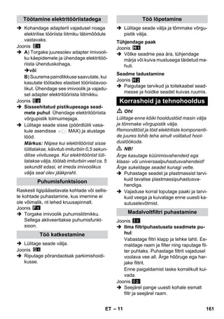 – 11 
 Kohandage adapterit vajadusel noaga 
elektrilise tööriista liitmiku läbimõõdule 
vastavaks. 
Joonis 
 A) Torgake juuresolev adapter imivooli-ku 
käepidemele ja ühendage elektritöö-riista 
ühenduskohaga. 
või 
B) Suurema paindlikkuse saavutate, kui 
kasutate töötades elastset tööriistavoo-likut. 
Ühendage see imivoolik ja vajadu-sel 
adapter elektritööriista liitmikku. 
Joonis 
 Sisseehitatud pistikupesaga sead-mete 
puhul: Ühendage elektritööriista 
võrgupistik tolmuimejaga. 
 Lülitage seade sisse (pöördlüliti vasa-kule 
asendisse MAX) ja alustage 
tööd. 
Märkus: Niipea kui elektritööriist sisse 
lülitatakse, käivitub imiturbiin 0,5 sekun-dilise 
viivitusega. Kui elektritööriist lüli-tatakse 
välja, töötab imiturbiin veel ca. 5 
sekundit edasi, et imeda imivoolikus 
välja seal olev jääkpraht. 
Raskesti ligipääsetavate kohtade või sellis-te 
kohtade puhastamine, kus imemine ei 
ole võimalik, nt lehed kruusapinnalt. 
Joonis 
 Torgake imivoolik puhumisliitmikku. 
Sellega aktiveeritakse puhumisfunkt-sioon. 
 Lülitage seade välja. 
Joonis 
 Riputage põrandaotsak parkimishoidi-kusse. 
 Lülitage seade välja ja tõmmake võrgu-pistik 
välja. 
Joonis 
 Võtke seadme pea ära, tühjendage 
märja või kuiva mustusega täidetud ma-huti. 
Joonis 
 Paigutage tarvikud ja toitekaabel sead-messe 
ja hoidke seadet kuivas ruumis. 
H 2 
 Oht 
Lülitage enne kõiki hooldustöid masin välja 
ja tõmmake võrgupistik välja. 
Remonditöid ja töid elektriliste komponenti-de 
juures tohib teha ainult volitatud hool-dustöökoda. 
 NB! 
Ärge kasutage küürimisvahendeid ega 
klaasi- või universaalpuhastusvahendeid! 
Ärge sukeldage seadet kunagi vette. 
 Puhastage seadet ja plastmassist tarvi-kuid 
tavalise plastmassipuhastusva-hendiga. 
 Vajaduse korral loputage paaki ja tarvi-kuid 
veega ja kuivatage enne uuesti ka-sutuselevõtmist. 
Joonis 
 Ilma filtripuhastuseta seadmete pu-hul: 
Vabastage filtri klapp ja tehke lahti. Ee-maldage 
raam ja filter ning raputage fil-ter 
puhtaks. Puhastage filtrit vajadusel 
voolava vee all. Ärge hõõruge ega har-jake 
filtrit. 
Enne paigaldamist laske korralikult kui-vada. 
Joonis 
 Seejärel pange uuesti kohale esmalt 
filtr ja seejärel raam. 
Töötamine elektritööriistadega 
Puhumisfunktsioon 
Töö katkestamine 
Töö lõpetamine 
Tühjendage paak 
Seadme ladustamine 
Korrashoid ja tehnohooldus 
Madalvoltfiltri puhastamine 
I 1 
I 2 
ET 161 
 