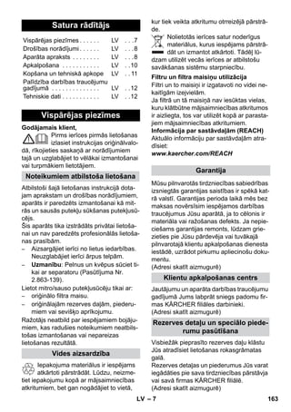 – 7 
Godājamais klient, 
Pirms ierīces pirmās lietošanas 
izlasiet instrukcijas oriģinālvalo-dā, 
rīkojieties saskaņā ar norādījumiem 
tajā un uzglabājiet to vēlākai izmantošanai 
vai turpmākiem lietotājiem. 
Atbilstoši šajā lietošanas instrukcijā dota-jam 
aprakstam un drošības norādījumiem, 
aparāts ir paredzēts izmantošanai kā mit-rās 
un sausās putekļu sūkšanas putekļusū-cējs. 
Šis aparāts tika izstrādāts privātai lietoša-nai 
un nav paredzēts profesionālās lietoša-nas 
prasībām. 
– Aizsargājiet ierīci no lietus iedarbības. 
Neuzglabājiet ierīci ārpus telpām. 
– Uzmanību: Pelnus un kvēpus sūciet ti-kai 
ar separatoru (Pasūtījuma Nr. 
2.863-139). 
Lietot mitro/sauso putekļusūcēju tikai ar: 
– oriģinālo filtra maisu. 
– oriģinālajām rezerves daļām, piederu-miem 
vai sevišķo aprīkojumu. 
Ražotājs neatbild par iespējamiem bojāju-miem, 
kas radušies noteikumiem neatbils-tošas 
izmantošanas vai nepareizas 
lietošanas rezultātā. 
Iepakojuma materiālus ir iespējams 
atkārtoti pārstrādāt. Lūdzu, neizme-tiet 
iepakojumu kopā ar mājsaimniecības 
atkritumiem, bet gan nogādājiet to vietā, 
kur tiek veikta atkritumu otrreizējā pārstrā-de. 
Nolietotās ierīces satur noderīgus 
materiālus, kurus iespējams pārstrā-dāt 
un izmantot atkārtoti. Tādēļ lū-dzam 
utilizēt vecās ierīces ar atbilstošu 
savākšanas sistēmu starpniecību. 
Filtri un to maisiņi ir izgatavoti no videi ne-kaitīgām 
izejvielām. 
Ja filtrā un tā maisiņā nav iesūktas vielas, 
kuru klātbūtne mājsaimniecības atkritumos 
ir aizliegta, tos var utilizēt kopā ar parasta-jiem 
mājsaimniecības atkritumiem. 
Informācija par sastāvdaļām (REACH) 
Aktuālo informāciju par sastāvdaļām atra-dīsiet: 
www.kaercher.com/REACH 
Mūsu pilnvarotās tirdzniecības sabiedrības 
izsniegtās garantijas saistības ir spēkā kat-rā 
valstī. Garantijas perioda laikā mēs bez 
maksas novērsīsim iespējamos darbības 
traucējumus Jūsu aparātā, ja to cēlonis ir 
materiāla vai ražošanas defekts. Ja nepie-ciešams 
garantijas remonts, lūdzam grie-zieties 
pie Jūsu pārdevēja vai tuvākajā 
pilnvarotajā klientu apkalpošanas dienesta 
iestādē, uzrādot pirkumu apliecinošu doku-mentu. 
(Adresi skatīt aizmugurē) 
Jautājumu un aparāta darbības traucējumu 
gadījumā Jums labprāt sniegs padomu fir-mas 
KÄRCHER filiāles darbinieki. 
(Adresi skatīt aizmugurē) 
Visbiežāk pieprasīto rezerves daļu klāstu 
Jūs atradīsiet lietošanas rokasgrāmatas 
galā. 
Rezerves detaļas un piederumus Jūs varat 
iegādāties pie sava tirdzniecības pārstāvja 
vai savā firmas KÄRCHER filiālē. 
(Adresi skatīt aizmugurē) 
Satura rādītājs 
Vispārējas piezīmes . . . . . . LV . . .7 
Drošības norādījumi . . . . . . LV . . .8 
Aparāta apraksts . . . . . . . . LV . . .8 
Apkalpošana . . . . . . . . . . . LV . .10 
Kopšana un tehniskā apkope LV . . 11 
Palīdzība darbības traucējumu 
gadījumā . . . . . . . . . . . . . . LV . .12 
Tehniskie dati . . . . . . . . . . . LV . .12 
Vispārējas piezīmes 
Noteikumiem atbilstoša lietošana 
Vides aizsardzība 
Filtru un filtra maisiņu utilizācija 
Garantija 
Klientu apkalpošanas centrs 
Rezerves detaļu un speciālo piede-rumu 
pasūtīšana 
LV 163 
 