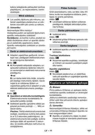 – 11 
katora iedegšanās pārbaudiet tvertnes 
piepildījumu. Ja nepieciešams, tvertni 
iztukšojiet. 
 Lai uzsūktu šķidrumu jeb mitrumu, uz-lieciet 
vajadzīgos piederumus uz sūk-šanas 
caurulēm jeb uzreiz uz roktura. 
 Uzmanību: 
Neizmantojiet filtra maisiņu! 
Veidojoties putām vai izplūstot šķidrumam, 
aparātu nekavējoties izslēdziet! 
Norādījums: Ja tvertne ir pilna, pludiņš no-slēdz 
iesūkšanas atveri un aparāts darbo-jas 
ar palielinātu apgriezienu skaitu. 
Aparātu nekavējoties izslēdziet un iztukšo-jiet 
tvertni. 
 Adapteri vajadzības gadījumā, izman-tojot 
nazi, pielāgojiet elektroinstrumen-ta 
savienojuma diametram. 
Attēls 
 A) Komplektā ietilpstošo adapteru uz-spraudiet 
sūkšanas šļūtenes rokturim 
un savienojiet ar elektriskā instrumenta 
pieslēgumu. 
vai 
B) Lai darba laikā būtu ērtāk, izmanto-jiet 
elastīgo instrumentu šļūteni. Savie-nojiet 
to ar sūkšanas šļūteni un 
vajadzības gadījumā ar adapteri un pie-slēdziet 
elektroinstrumentu pieslēgu-mam. 
Attēls 
 Aparātiem ar iebūvētu kontaktligzdu: 
Elektroinstrumenta kontaktdakšu ie-spraudiet 
putekļu sūcējā. 
 Ieslēdziet aparātu (grozāmo slēdzi pa-grieziet 
pa kreisi pozīcijā MA) un 
sāciet darbu. 
Piezīme: Tiklīdz elektroinstruments tiek 
ieslēgts, iesūkšanas turbīna tiek palais-ta 
ar 0,5 sekundes palēninājumu. Ja 
elektroinstruments tiek izslēgts, turbīna 
darbojas tālāk vēl apmēram 5 sekun-des, 
lai iesūktu atlikušos netīrumus no 
sūcējšļūtenes. 
Grūti aizsniedzamu vietu vai tādu vietu tīrī-šana, 
kurās nav iespējama sūkšana, piem., 
lapas no grants pamatnes. 
Attēls 
 Levietojiet sūkšanas šļūteni pūšanas 
pieslēgumā, tādējādi aktivizējot pūša-nas 
funkciju. 
 Izslēdziet ierīci. 
Attēls 
 Iekabiniet grīdas tīrīšanas sprauslu stā-vēšanas 
pozīcijā. 
 Izslēdziet aparātu un izņemiet tīkla kon-taktdakšu. 
Attēls 
 Noņemiet aparāta augšdaļu, iztukšojiet 
ar mitriem vai sausiem putekļiem piepil-dīto 
tvertni. 
Attēls 
H 2 
 Novietojiet piederumus un elektrības 
vadu pie aparāta un uzglabājiet aparātu 
sausās telpās. 
 Bīstami 
Pirms jebkuru tīrīšanas un apkopes darbu 
veikšanas aparātu izslēdziet un atvienojiet 
kontaktdakšu. 
Jebkurus elektrisko sastāvdaļu remontus 
drīkst veikt tikai pilnvarots klientu apkalpo-šanas 
dienests. 
 Uzmanību 
Neizmantojiet tīrīšanas līdzekļus, stikla vai 
universālus tīrīšanas līdzekļus! Aparātu ne-kad 
neiegremdējiet ūdenī. 
 Aparātu un piederumu daļas no plast-masas 
kopjiet ar standarta plastmasas 
tīrīšanas līdzekli. 
Mitrā sūkšana 
Darbi ar elektroinstrumentiem 
Pūtes funkcija 
Darba pārtraukšana 
Darba beigšana 
Tvertnes iztukšošana 
Aparāta uzglabāšana 
Kopšana un tehniskā apkope 
LV 167 
 