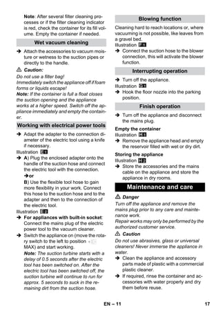 – 11 
Note: After several filter cleaning pro-cesses 
or if the filter cleaning indicator 
is red, check the container for its fill vol-ume. 
Empty the container if needed. 
 Attach the accessories to vacuum mois-ture 
or wetness to the suction pipes or 
directly to the handle. 
 Caution: 
Do not use a filter bag! 
Immediately switch the appliance off if foam 
forms or liquids escape! 
Note: If the container is full a float closes 
the suction opening and the appliance 
works at a higher speed. Switch off the ap-pliance 
immediately and empty the contain-er. 
 Adapt the adapter to the connection di-ameter 
of the electric tool using a knife 
if necessary. 
Illustration 
 A) Plug the enclosed adapter onto the 
handle of the suction hose and connect 
the electric tool with the connection. 
or 
B) Use the flexible tool hose to gain 
more flexibility in your work. Connect 
this hose to the suction hose and to the 
adapter and then to the connection of 
the electric tool. 
Illustration 
 For appliances with built-in socket: 
Connect the mains plug of the electric 
power tool to the vacuum cleaner. 
 Switch the appliance on (move the rota-ry 
switch to the left to position 
MAX) and start working. 
Note: The suction turbine starts with a 
delay of 0.5 seconds after the electric 
tool has been switched on. After the 
electric tool has been switched off, the 
suction turbine will continue to run for 
approx. 5 seconds to suck in the re-maining 
dirt from the suction hose. 
Cleaning hard to reach locations or, where 
vacuuming is not possible, like leaves from 
a gravel bed. 
Illustration 
 Connect the suction hose to the blower 
connection, this will activate the blower 
function. 
 Turn off the appliance. 
Illustration 
 Hook the floor nozzle into the parking 
position. 
 Turn off the appliance and disconnect 
the mains plug. 
Illustration 
 Remove the appliance head and empty 
the reservoir filled with wet or dry dirt. 
Illustration 
H 2 
 Store the accessories and the mains 
cable on the appliance and store the 
appliance in dry rooms. 
 Danger 
Turn off the appliance and remove the 
mains plug prior to any care and mainte-nance 
work. 
Repair works may only be performed by the 
authorized customer service. 
 Caution 
Do not use abrasives, glass or universal 
cleaners! Never immerse the appliance in 
water. 
 Clean the appliance and accessory 
parts made of plastic with a commercial 
plastic cleaner. 
 If required, rinse the container and ac-cessories 
with water properly and dry 
them before reuse. 
Wet vacuum cleaning 
Working with electrical power tools 
Blowing function 
Interrupting operation 
Finish operation 
Empty the container 
Storing the appliance 
Maintenance and care 
EN 17 
 