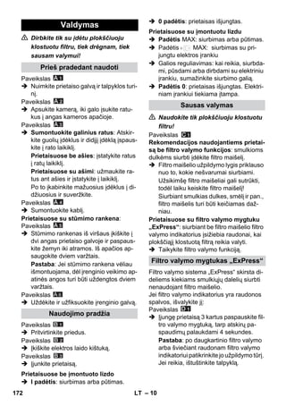 – 10 
 Dirbkite tik su įdėtu plokščiuoju 
klostuotu filtru, tiek drėgnam, tiek 
sausam valymui! 
Paveikslas 
 Nuimkite prietaiso galvą ir talpyklos turi-nį. 
Paveikslas 
 Apsukite kamerą, iki galo įsukite ratu-kus 
į angas kameros apačioje. 
Paveikslas 
 Sumontuokite galinius ratus: Atskir-kite 
guolių įdėklus ir didįjį įdėklą įspaus-kite 
į rato laikiklį. 
Prietaisuose be ašies: įstatykite ratus 
į ratų laikiklį. 
Prietaisuose su ašimi: užmaukite ra-tus 
ant ašies ir įstatykite į laikiklį. 
Po to įkabinkite mažuosius įdėklus į di-džiuosius 
ir suveržkite. 
Paveikslas 
 Sumontuokite kablį. 
Prietaisuose su stūmimo rankena: 
Paveikslas 
 Stūmimo rankenas iš viršaus įkiškite į 
dvi angas prietaiso galvoje ir paspaus-kite 
žemyn iki atramos. Iš apačios ap-saugokite 
dviem varžtais. 
Pastaba: Jei stūmimo rankena vėliau 
išmontuojama, dėl įrenginio veikimo ap-atinės 
angos turi būti uždengtos dviem 
varžtais. 
Paveikslas 
A 6 
 Uždėkite ir užfiksuokite įrenginio galvą. 
Paveikslas 
 Pritvirtinkite priedus. 
Paveikslas 
 Įkiškite elektros laido kištuką. 
Paveikslas 
 Įjunkite prietaisą. 
 I padėtis: siurbimas arba pūtimas. 
 0 padėtis: prietaisas išjungtas. 
 Padėtis MAX: siurbimas arba pūtimas. 
 Padėtis MAX: siurbimas su pri-jungtu 
elektros įrankiu 
 Galios reguliavimas: kai reikia, siurbda-mi, 
pūsdami arba dirbdami su elektriniu 
įrankiu, sumažinkite siurbimo galią. 
 Padėtis 0: prietaisas išjungtas. Elektri-niam 
įrankiui tiekiama įtampa. 
 Naudokite tik plokščiuoju klostuotu 
filtru! 
Paveikslas 
Rekomendacijos naudojantiems prietai-są 
be filtro valymo funkcijos: smulkioms 
dulkėms siurbti įdėkite filtro maišelį. 
 Filtro maišelio užpildymo lygis priklauso 
nuo to, kokie nešvarumai siurbiami. 
Užsikimšę filtro maišeliai gali sutrūkti, 
todėl laiku keiskite filtro maišelį! 
Siurbiant smulkias dulkes, smėlį ir pan., 
filtro maišelis turi būti keičiamas daž-niau. 
Prietaisuose su filtro valymo mygtuku 
„ExPress“: siurbiant be filtro maišelio filtro 
valymo indikatorius įsižiebia raudonai, kai 
plokščiąjį klostuotą filtrą reikia valyti. 
 Taikykite filtro valymo funkciją. 
Filtro valymo sistema „ExPress“ skirsta di-deliems 
kiekiams smulkiųjų dalelių siurbti 
nenaudojant filtro maišelio. 
Jei filtro valymo indikatorius yra raudonos 
spalvos, išvalykite jį: 
Paveikslas 
 Įjungę prietaisą 3 kartus paspauskite fil-tro 
valymo mygtuką, tarp atskirų pa-spaudimų 
palaukdami 4 sekundes. 
Pastaba: po daugkartinio filtro valymo 
arba šviečiant raudonam filtro valymo 
indikatoriui patikrinkite jo užpildymo tūrį. 
Jei reikia, ištuštinkite talpyklą. 
Valdymas 
Prieš pradedant naudoti 
Naudojimo pradžia 
Prietaisuose be įmontuoto lizdo 
Prietaisuose su įmontuotu lizdu 
Sausas valymas 
Filtro valymo mygtukas „ExPress“ 
172 LT 
 