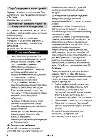 – 8 
З різних питань та в разі поломок Вам 
допоможуть наші представники філіалу 
KÄRCHER. 
(Адреси див. на звороті) 
Асортимент запасних частин, що часто 
необхідні, можна знайти в кінці інструкції 
по експлуатації. 
Запасні частини та спеціальне 
обладнання Ви зможете отримати у 
Вашего дилера або у філіалі фірми 
KÄRCHER. 
(Адреси див. на звороті) 
– Цей пристрій не призначено для 
використання людьми (у тому числі й 
дітей) з обмеженими фізичними, 
сенсорними або розумовими 
здатностями або особами з 
відсутністю досвіду й/або знань, за 
винятком випадків, якщо за 
забезпеченням безпеки їхньої роботи 
спостерігають спеціально 
підготовлені особи або вони 
одержують від них вказівки, що 
стосуються використання пристрою. 
Необхідно стежити за дітьми, не 
дозволяти їм грати із пристроєм. 
– Пакувальну плівку тримайте подалі 
від дітей, існує небезпека 
задушення! 
– Пристрій слід відключати після 
кожного використання і перед 
проведенням очищення/технічного 
обслуговування. 
– Небезпека пожежі. Не допускати 
всмоктування палаючих або 
тліючих предметів. 
– Робота у вибухонебезпечних умовах 
не дозволяється. 
 Електричне з’єднання 
Пристрій слід вмикати лише до 
змінного струму. Напруга повинна 
відповідати вказаним на фірмовій 
табличці пристрою даним щодо 
напруги. 
 Небезпека враження струмом 
Заборонено доторкатися до 
мережевого кабелю і розетки вологими 
руками. 
Мережевий кабель дозволяється 
брати тільки за виделку, не можна 
виключати прилад, витягаючи виделку 
з розетки за шнур. 
Мережевий кабель із виделкою перед 
кожним уживанням слід перевіряти на 
предмет пошкоджень. Ушкоджений 
мережевий кабель має негайно бути 
замінений професіоналами в 
уповноваженому сервісному центрі. 
Щоб уникнути нещасних випадків під 
час використання електроприладів, ми 
рекомендуємо використовувати 
розетки з попередньо увімкненим 
автоматом захисту від току витоку 
(макс. 30 мА сили току номінальної дії). 
 Увага 
Певні речовини можуть створювати 
вибухонебезпечні гази або суміші, 
змішуючись зі всмоктуваним повітрям. 
Ніколи не всмоктувати пилососом 
наступні речовини: 
– Вибухонебезпечні або горючі гази, 
рідини або пил (реактивний пил) 
– Реактивний металевий пил 
(наприклад, алюміній, магній, цинк) у 
сполуці з сильнолужними та 
кислотними засобами для чищення 
– Нерозведені сильні кислоти та луги 
– Органічні розчинники (наприклад, 
бензин, розріджувач фарби, ацетон, 
мазут). 
До того ж, ці речовини можуть 
пошодити матеріали, що 
використовуються у пристрої. 
Служба підтримки користувачів 
Замовлення запасних частин та 
спеціального обладнання 
Правила безпеки 
176 UK 
 