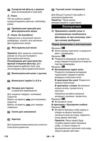 25 
– 10 
 Увага 
Під час роботи завжди 
використовувати фільтр і відповідну 
рамку. 
 Увага: Не викидати! 
Підвішується у внутрішній частині 
резервуару, служить для кріплення 
фільтрувального мішка. 
Примітка: Для чищення у вологому 
режимі не слід застосовувати 
фільтрувальний мішок. 
Рекомендація для пристроїв без 
функції очищення фільтру: Для 
всмоктування дрібного пилу слід 
застосовувати фільтрувальний мішок. 
Для чищення твердих і килимових 
покриттів: 
Важіль на відмітці для килимових 
покриттів 
Важіль на відмітці для твердих 
поверхонь 
Для з'єднання всмоктувального шланга з 
електроінструментом. 
Для більшої гнучкості при роботі з 
електроінструментом. 
Примітка: Також можна 
використовувати з адаптером. 
 Працювати завжди лише зі 
встановленим складчастим 
фільтром, як при вологому, так і 
при сухому прибиранні. 
Малюнок 
 Зняти кришку пристрою та видалити 
вміст з резервуару. 
Малюнок 
 Повернути резервуар, вставити до 
упору поворотні коліщата в отвори на 
підставі резервуара. 
Малюнок 
 Встановлення задніх коліс: 
Розділити половинки вкладишів 
підшипників і видавити великі 
вкладиші в маточини коліс. 
В пристроях без осей: Розмістити 
колеса в маточинах. 
В пристроях з осями: Встановити 
колеса на вісь і розмістити в 
маточині. 
Наприкінці вставити маленькі 
вкладиші у великих і загвинтити. 
Малюнок 
 Встановити гачки. 
В пристроях з буксирною скобою: 
Малюнок 
 Вставити буксирну скобу зверху в 
отвори на кришці пристрою і 
натиснути вниз до упору. Закріпити 
знизу двома гвинтами. 
Примітка: Якщо надалі буде 
потрібно демонтувати буксирну 
скобу, то нижні отвори по 
функціональних причинах слід знову 
закрити двома гвинтами. 
Складчастий фільтр з рамкою 
(вже встановлений в пристрій) 
Приймальний пристрій для 
фільтрувального мішка 
Фільтрувальный мішок 
Всмоктувальний шланг з ручкою 
Всмоктуючі трубки 2 x 0,5 м 
Насадка для підлоги 
(з важелем перемикання) 
Сопло для заповнення 
24 Адаптер 
Гнучкий шланг інструмента 
Експлуатація 
Перед введенням в експлуатацію 
178 UK 
 