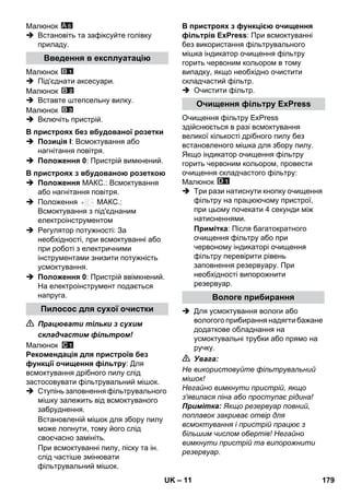 – 11 
Малюнок 
A 6 
 Встановіть та зафіксуйте голівку 
приладу. 
Малюнок 
 Під'єднати аксесуари. 
Малюнок 
 Вставте штепсельну вилку. 
Малюнок 
 Включіть пристрій. 
 Позиція I: Всмоктування або 
нагнітання повітря. 
 Положення 0: Пристрій вимкнений. 
 Положення МАКС.: Всмоктування 
або нагнітання повітря. 
 Положення МАКС.: 
Всмоктування з під'єднаним 
електроінструментом 
 Регулятор потужності: За 
необхідності, при всмоктуванні або 
при роботі з електричними 
інструментами знизити потужність 
усмоктування. 
 Положення 0: Пристрій ввімкнений. 
На електроінструмент подається 
напруга. 
 Працювати тільки з сухим 
складчастим фільтром! 
Малюнок 
Рекомендація для пристроїв без 
функції очищення фільтру: Для 
всмоктування дрібного пилу слід 
застосовувати фільтрувальний мішок. 
 Ступінь заповнення фільтрувального 
мішку залежить від всмоктуваного 
забруднення. 
Встановленій мішок для збору пилу 
може лопнути, тому його слід 
своєчасно замініть. 
При всмоктуванні пилу, піску та ін. 
слід частіше змінювати 
фільтрувальний мішок. 
В пристроях з функцією очищення 
фільтрів ExPress: При всмоктуванні 
без використання фільтрувального 
мішка індикатор очищення фільтру 
горить червоним кольором в тому 
випадку, якщо необхідно очистити 
складчастий фільтр. 
 Очистити фільтр. 
Очищення фільтру ExPress 
здійснюється в разі всмоктування 
великої кількості дрібного пилу без 
встановленого мішка для збору пилу. 
Якщо індикатор очищення фільтру 
горить червоним кольором, провести 
очищення складчастого фільтру: 
Малюнок 
 Три рази натиснути кнопку очищення 
фільтру на працюючому пристрої, 
при цьому почекати 4 секунди між 
натисненнями. 
Примітка: Після багатократного 
очищення фільтру або при 
червоному індикаторі очищення 
фільтру перевірити рівень 
заповнення резервуару. При 
необхідності випорожнити 
резервуар. 
 Для усмоктування вологи або 
вологого прибирання надягти бажане 
додаткове обладнання на 
усмоктувальні трубки або прямо на 
ручку. 
 Увага: 
Не використовуйте фільтрувальний 
мішок! 
Негайно вимкнути пристрій, якщо 
з'явилася піна або проступає рідина! 
Примітка: Якщо резервуар повний, 
поплавок закриває отвір для 
всмоктування і пристрій працює з 
більшим числом обертів! Негайно 
вимкнути пристрій та випорожнити 
резервуар. 
Введення в експлуатацію 
В пристроях без вбудованої розетки 
В пристроях з вбудованою розеткою 
Пилосос для сухої очистки 
Очищення фільтру ExPress 
Вологе прибирання 
UK 179 
 