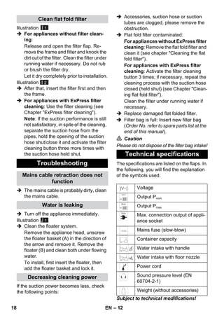 – 12 
Illustration 
I 1 
 For appliances without filter clean-ing: 
Release and open the filter flap. Re-move 
the frame and filter and knock the 
dirt out of the filter. Clean the filter under 
running water if necessary. Do not rub 
or brush the filter dry. 
Let it dry completely prior to installation. 
Illustration 
I 2 
 After that, insert the filter first and then 
the frame. 
 For appliances with ExPress filter 
cleaning: Use the filter cleaning (see 
Chapter ExPress filter cleaning). 
Note: If the suction performance is still 
not satisfactory, in spite of the cleaning, 
separate the suction hose from the 
pipes, hold the opening of the suction 
hose shut/close it and activate the filter 
cleaning button three more times with 
the suction hose held shut. 
 The mains cable is probably dirty, clean 
the mains cable. 
 Turn off the appliance immediately. 
Illustration 
J 1 
 Clean the floater system. 
Remove the appliance head, unscrew 
the floater basket (A) in the direction of 
the arrow and remove it. Remove the 
floater (B) and clean both under flowing 
water. 
To install, first insert the floater, then 
add the floater basket and lock it. 
If the suction power becomes less, check 
the following points: 
 Accessories, suction hose or suction 
tubes are clogged, please remove the 
obstruction. 
 Flat fold filter contaminated: 
For appliances without ExPress filter 
cleaning: Remove the flat fold filter and 
clean it (see chapter Cleaning the flat 
fold filter). 
For appliances with ExPress filter 
cleaning: Activate the filter cleaning 
button 3 times; if necessary, repeat the 
cleaning process with the suction hose 
closed (held shut) (see Chapter Clean-ing 
flat fold filter). 
Clean the filter under running water if 
necessary. 
 Replace damaged flat folded filter. 
 Filter bag is full: Insert new filter bag 
(Order No. refer to spare parts list at the 
end of this manual). 
 Caution 
Please do not dispose of the filter bag intake! 
The specifications are listed on the flaps. In 
the following, you will find the explanation 
of the symbols used. 
Subject to technical modifications! 
Clean flat fold filter 
Troubleshooting 
Mains cable retraction does not 
function 
Water is leaking 
Decreasing cleaning power 
Technical specifications 
Voltage 
Output Pnom 
Output Pmax 
Max. connection output of appli-ance 
socket 
Mains fuse (slow-blow) 
Container capacity 
Water intake with handle 
Water intake with floor nozzle 
Power cord 
Sound pressure level (EN 
60704-2-1) 
Weight (without accessories) 
18 EN 
 