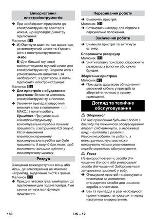 – 12 
 При необхідності прикріпити до 
електроінструменту адаптер з 
ножем, що відповідає діаметру 
підключення 
Малюнок 
 A) Одягнути адаптер, що додається, 
на всмоктуючий шланг та з'єднати 
його з електроінструментом. 
або 
Б) Для більшої гнучкості 
використовувати гнучкий шланг для 
електроінструменту. З'єднати його з 
усмоктувальним шлангом і, за 
необхідності, з адаптером, а потім 
підключити електроінструмент. 
Малюнок 
 Для пристроїв з вбудованою 
розеткою: Вставити штепсель 
електроінструменту в пилосос. 
 Увімкнути прилад (поворотний 
вимикач вліво в положення 
МАКС.) і почати роботу. 
Примітка: При увімкненні 
електроінструменту, 
всмоктувальна турбіна починає 
працювати з затримкою 0,5 секунд. 
Після вимкнення 
електроінструменту 
всмоктувальна турбіна ще буде 
працювати 5 секунд для того, щоб 
всмоктати залишки сміття у 
всмоктуючому шлангу. 
Очищення важкодоступних місць або 
місць, де всмоктування не можливе, 
наприклад, видалення листя з гравію. 
Малюнок 
 Приєднати всмоктувальний шланг до 
підключення для подачі повітря. Тим 
самим активується функція 
продування. 
 Виключіть пристрій. 
Малюнок 
 Встановити насадку для підлоги в 
паркувальнє положення. 
 Вимкнути пристрій та витягнути 
штекер. 
Малюнок 
 Зняти головку пристрою, спорожнити 
резервуар з вологим або сухим 
брудом. 
Малюнок 
H 2 
 Покладіть додаткове обладнання і 
мережний кабель у пристрій та 
зберігайте пилосос у сухому 
приміщенні. 
 Обережно! 
Під час проведення будь-яких робіт з 
догляду та технічного обслуговування 
апарат слід вимкнути, а мережевий 
шнур - витягти з розетки. 
Ремонтні роботи та роботи з 
електричними вузлами може 
виконувати тільки уповноважена 
служба сервісного обслуговування. 
 Увага 
Не використовувати засоби для 
чищення для скла або універсальні 
засоби для чищення! Забороняється 
занурювати пристрій у воду. 
 Очищувати пристрій та аксесуари з 
пластмаси за допомогою 
стандартних засобів для чищення 
виробів з пластмаси. 
 Бак та приладдя в разі необхідності 
промити водою та просушити перед 
наступним використанням. 
Використання 
електроінструментів 
Роздув 
Переривання роботи 
Закінчення роботи 
Спорожнити резервуар 
Зберігання пристрою 
Догляд та технічне 
обслуговування 
180 UK 
 