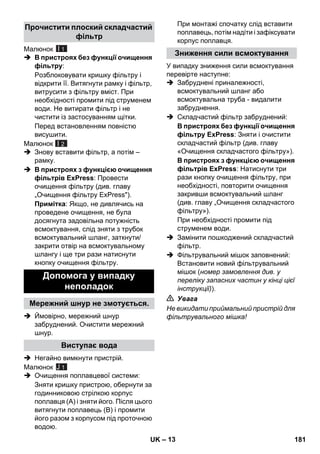 – 13 
Малюнок 
I 1 
 В пристроях без функції очищення 
фільтру: 
Розблоковувати кришку фільтру і 
відкрити її. Витягнути рамку і фільтр, 
витрусити з фільтру вміст. При 
необхідності промити під струменем 
води. Не витирати фільтр і не 
чистити із застосуванням щітки. 
Перед встановленням повністю 
висушити. 
Малюнок 
 Знову вставити фільтр, а потім – 
рамку. 
I 2 
 В пристроях з функцією очищення 
фільтрів ExPress: Провести 
очищення фільтру (див. главу 
„Очищення фільтру ExPress). 
Примітка: Якщо, не дивлячись на 
проведене очищення, не була 
досягнута задовільна потужність 
всмоктування, слід зняти з трубок 
всмоктувальний шланг, заткнути/ 
закрити отвір на всмоктувальному 
шлангу і ще три рази натиснути 
кнопку очищення фільтру. 
 Ймовірно, мережний шнур 
забруднений. Очистити мережний 
шнур. 
 Негайно вимкнути пристрій. 
Малюнок 
 Очищення поплавцевої системи: 
Зняти кришку пристрою, обернути за 
годинниковою стрілкою корпус 
поплавця (А) і зняти його. Після цього 
витягнути поплавець (B) і промити 
його разом з корпусом під проточною 
водою. 
При монтажі спочатку слід вставити 
поплавець, потім надіти і зафіксувати 
корпус поплавця. 
У випадку зниження сили всмоктування 
перевірте наступне: 
 Забруднені приналежності, 
всмоктувальний шланг або 
всмоктувальна труба - видалити 
забруднення. 
 Складчастий фільтр забруднений: 
В пристроях без функції очищення 
фільтру ExPress: Зняти і очистити 
складчастий фільтр (див. главу 
«Очищення складчастого фільтру»). 
В пристроях з функцією очищення 
фільтрів ExPress: Натиснути три 
рази кнопку очищення фільтру, при 
необхідності, повторити очищення 
закривши всмоктувальний шланг 
(див. главу „Очищення складчастого 
фільтру»). 
При необхідності промити під 
струменем води. 
 Замінити пошкоджений складчастий 
фільтр. 
 Фільтрувальний мішок заповнений: 
Встановити новий фільтрувальний 
мішок (номер замовлення див. у 
переліку запасних частин у кінці цієї 
інструкції)). 
 Увага 
Не викидати приймальний пристрій для 
фільтрувального мішка! 
Прочистити плоский складчастий 
фільтр 
Допомога у випадку 
неполадок 
Мережний шнур не змотується. 
Виступає вода 
J 1 
Зниження сили всмоктування 
UK 181 
 