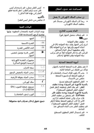 المساعدة عند حدوث أعطال 
زر سحب السلك الكهربائي لا يعمل 
ربما كان السلك الكهربائي متسخًا، قم  
بتنظيف السلك الكهربائي. 
الماء يتسرب للخارج 
قم بإيقاف تشغيل الجهاز فورًا.  
J صورة 1 
تنظيف نظام العوامة:  
في (A) انزع رأس الجهاز ولف سلة العوامة 
(B) اتجاه السهم وانزعها. ثم انزع العوامة 
وقم بتنظيفهما أسفل الماء المتدفق. 
للتركيب قم بإدخال العوامة أولا ثم قم بتركيب 
سلة العوامة وقم إغلاقها بإحكام. 
أنبوبة الشفط المتدلية 
لا تقم بتقليل قدرة الشفط الخاصة بالجهاز، 
وتأكد من فضلك من النقاط التالية. 
يجب ألا يكون هناك انسداد بالملحقات أو  
خرطوم الشفط أو ماسورة الشفط: 
تخلص من الانسداد. 
الفلتر المطوي المسطح متسخ:  
بالنسبة للأجهزة غير المزودة بوحدة تنظيف 
الفلتر : قم بفك الفلتر وتنظيفه (انظر فصل 
تنظيف الفلتر المطوي المسطح). 
بالنسبة للأجهزة المزودة بوحدة تنظيف فلتر 
قم بتشغيل زر تنظيف الفلتر : ExPress 
ثلاث مرات وكرر عملية التنظيف إذا لزم 
الأمر إذا كان خرطوم الشفط مغلقًا (انظر 
فصل تنظيف الفلتر المطوي المسطح). 
قم بتنظيف الفلتر تحت الماء المتدفق عند 
الحاجة. 
قم باستبدال الفلتر المطوي المسطح  
التالف. 
كيس الفلتر ممتلئ: قم باستخدام كيس  
فلتر جديد (رقم الطلب. انظر قائمة قطع 
الغيار في نهاية هذا الدليل ) 
انتبه 
لا تتخلص من حامل كيس الفلتر! 
البيانات الفنية 
توجد البيانات الفنية بالصفحات المطوية. ويليها 
توضيح الرموز المستخدمة هناك. 
الجهد 
القدرة الاسمية 
الحد الأقصى للقدرة 
أقصى قدرة توصيل لمقبس 
الجهاز 
منصهرات التغذية الكهربائية 
الرئيسية (الوضع الساكن) 
سعة الخزان 
سحب المياه بالمقبض اليدوي 
سحب المياه بفوهة الأرضية. 
سلك كهربائي 
EN ) مستوى ضغط الصوت 
(1-2-60704 
الوزن (بدون الملحقات) 
جميع حقوق إدخال تعديلات فنية محفوظة! 
AR 183 
 