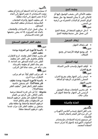 وظيفة النفخ 
تنظيف الأماكن التي يصعب الوصول إليها أو 
الأماكن التي لا يمكن الشفط بها، مثل شفط 
أوراق الشجر أو النباتات الخضراء من أرضية 
من الحصى. 
صورة 
أدخل خرطوم الشفط في وصلة النفخ  
التي تعمل على تنشيط وظيفة النفخ. 
إيقاف التشغيل 
قم بإيقاف الجهاز.  
صورة 
قم بوضع فوهة الأرضية في وضع  
الإيقاف. 
إنهاء التشغيل 
أوقف الجهاز واسحب قابس الشبكة.  
تفريغ الخزان 
صورة 
اسحب رأس الجهاز وقم بتفريغ الخزان  
الممتلئ بالقاذورات الرطبة أو الجافة. 
تخزين الجهاز 
H صورة 2 
قم بتخزين الملحقات وسلك التوصيل  
الرئيسي في الجهاز، واحفظ الجهاز في 
مكان جاف. 
العناية والصيانة 
خطر 
يجب غلق الجهاز وسحب القابس الكهربائي 
في كل مرة قبل القيام بأعمال العناية 
والصيانة. 
غير مسموح بإجراء الإصلاحات واستخدام 
المكونات الكهربائية بالجهاز إلا لمركز خدمة 
العملاء المعتمد. 
تنبيه: 
لا تستخدم أية أداة كاشطة أو زجاج أو منظف 
متعدد الاستخدام. لا تغمر الجهاز في الماء 
أبداً.لا تغمر الجهاز في الماء مطلقًا. 
قم بتنظيف الجهاز وأجزاء الملحقات  
البلاستيكية باستخدام منظف البلاستيك 
المتداول. 
يمكن غسل خزان الاتساخات والملحقات  
بالماء عند الضرورة، إلا أنه ينبغي تجفيفها 
قبل إعادة الاستخدام. 
تنظيف الفلتر المطوي المسطح 
I صورة 1 
بالنسبة للأجهزة غير المزودة بوحدة  
تنظيف الفلتر : 
قم بتحرير غطاء الفلتر وفتحه. انزع الإطارات 
والفلتر واطرق على الفلتر. قم بتنظيف 
الفلتر تحت الماء المتدفق عند الحاجة. لا 
تقم بحك الفلتر أو تنظيفه بالفرشاة. 
يجب تركه حتى يجف تمامًا قبل التركيب. 
I صورة 2 
قم بتركيب الفلتر أولا،ً ثم قم بتركيب  
الإطارات مرةً أخرى. 
بالنسبة للأجهزة المزودة بوحدة تنظيف  
قم بتشغيل خاصية : ExPress فلتر 
تنظيف الفلتر (انظر فصل تنظيف الفلتر 
.(ExPress 
ملحوظة : إذا لم تكن قدرة الشفط مرضية 
بالقدر الكافي على الرغم من القيام 
بعملية التنظيف قم بفصل خرطوم الشفط 
عن الإسطوانات وقم بإغلاق فتحة 
خرطوم الشفط واحتفظ بها مغلقة وقم 
بتشغيل زر تنظيف الفلتر ثلاث مرات عندما 
يكون خرطوم الشفط مغلقًا. 
184 AR 
 