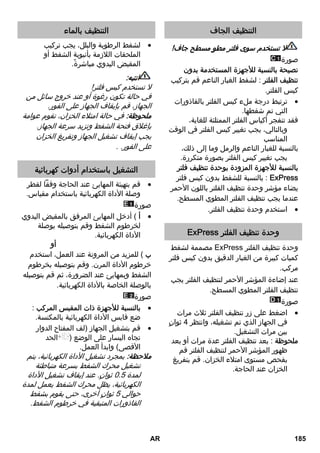 التنظيف الجاف 
لا تستخدم سوى فلتر مطوٍ مسطح جاف! 
صورة 
نصيحة بالنسبة للأجهزة المستخدمة بدون 
تنظيف الفلتر : لشفط الغبار الناعم قم بتركيب 
كيس الفلتر. 
ترتبط درجة ملء كيس الفلتر بالقاذورات  
التي تم شفطها. 
فقد تنفجر أكياس الفلتر الممتلئة للغاية، 
وبالتالي، يجب تغيير كيس الفلتر في الوقت 
المناسب 
بالنسبة للغبار الناعم والرمل وما إلى ذلك، 
يجب تغيير كيس الفلتر بصورة متكررة. 
بالنسبة للأجهزة المزودة بوحدة تنظيف فلتر 
بالنسبة للشفط بدون كيس فلتر : ExPress 
يضاء مؤشر وحدة تنظيف الفلتر باللون الأحمر 
عندما يجب تنظيف الفلتر المطوي المسطح. 
استخدم وحدة تنظيف الفلتر.  
ExPress وحدة تنظيف الفلتر 
مصممة لشفط ExPress وحدة تنظيف الفلتر 
كميات كبيرة من الغبار الدقيق بدون كيس فلتر 
مركب. 
عند إضاءة المؤشر الأحمر لتنظيف الفلتر يجب 
تنظيف الفلتر المطوي المسطح. 
صورة 
اضغط على زر تنظيف الفلتر ثلاث مرات  
في الجهاز الذي تم تشغيله، وانتظر 4 ثوانٍ 
بين مرات التشغيل. 
ملحوظة : بعد تنظيف الفلتر عدة مرات أو بعد 
ظهور المؤشر الأحمر لتنظيف الفلتر قم 
بفحص مستوى امتلاء الخزان. قم بتفريغ 
الخزان عند الحاجة. 
التنظيف بالماء 
لشفط الرطوبة والبلل، يجب تركيب  
الملحقات اللازمة بأنبوبة الشفط أو 
المقبض اليدوي مباشرةً. 
انتبه: 
لا تستخدم كيس فلتر! 
في حالة تكون رغوة أو عند خروج سائل من 
الجهاز، قم بإيقاف الجهاز على الفور. 
ملحوظة: في حالة امتلاء الخزان، تقوم عوامة 
بإغلاق فتحة الشفط وتزيد سرعة الجهاز. 
يجب إيقاف تشغيل الجهاز وتفريغ الخزان 
على الفور. . 
التشغيل باستخدام أدوات كهربائية 
قم بتهيئة المهايئ عند الحاجة وفقاً لقطر  
وصلة الأداة الكهربائية باستخدام مقياس. 
صورة 
أ ) أدخل المهايئ المرفق بالمقبض اليدوي  
لخرطوم الشفط وقم بتوصيله بوصلة 
الأداة الكهربائية. 
أو 
ب ) للمزيد من المرونة عند العمل، استخدم 
خرطوم الأداة المرن. وقم بتوصيله بخرطوم 
الشفط وبمهايئ عند الضرورة، ثم قم بتوصيله 
بالوصلة الخاصة بالأداة الكهربائية. 
صورة 
بالنسبة للأجهزة ذات المقبس المركب :  
ضع قابس الأداة الكهربائية بالمكنسة. 
قم بتشغيل الجهاز (لف المفتاح الدوار  
تجاه اليسار على الوضع ( الحد 
الأقصى) وابدأ العمل. 
ملاحظة: بمجرد تشغيل الأداة الكهربائية، يتم 
تشغيل محرك الشفط بسرعة متباطئة 
لمدة 0.5 ثوانٍ. عند إيقاف تشغيل الأداة 
الكهربائية، يظل محرك الشفط يعمل لمدة 
حوالي 5 ثوانٍ أخرى، حتى يقوم بشفط 
القاذورات المتبقية في خرطوم الشفط. 
AR 185 
 