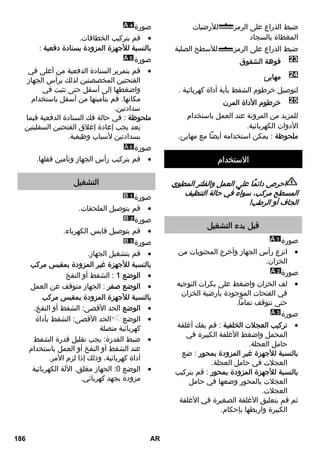 ضبط الذراع على الرمز للأرضيات 
المغطاة بالسجاد 
ضبط الذراع على الرمز للأسطح الصلبة 
فوهة الشقوق 
24 مهايئ 
لتوصيل خرطوم الشفط بأية أداة كهربائية . 
25 خرطوم الأداة المرن 
للمزيد من المرونة عند العمل باستخدام 
الأدوات الكهربائية. 
ملحوظة : يمكن استخدامه أيضاً مع مهايئ. 
الاستخدام 
احرص دائمًا على العمل والفلتر المطوي 
المسطح مركب، سواءً في حالة التنظيف 
الجاف أو الرطب! 
قبل بدء التشغيل 
صورة 
انزع رأس الجهاز وأخرج المحتويات من  
الخزان. 
صورة 
لف الخزان واضغط على بكرات التوجيه  
في الفتحات الموجودة بأرضية الخزان 
حتى تتوقف تماماً. 
صورة 
تركيب العجلات الخلفية : قم بفك أغلفة  
المحمل واضغط الأغلفة الكبيرة في 
حامل العجلة. 
بالنسبة للأجهزة غير المزودة بمحور : ضع 
العجلات في حامل العجلة. 
بالنسبة للأجهزة المزودة بمحور : قم بتركيب 
العجلات بالمحور وضعها في حامل 
العجلات. 
ثم قم بتعليق الأغلفة الصغيرة في الأغلفة 
الكبيرة واربطها بإحكام. 
صورة 
قم بتركيب الخطافات.  
بالنسبة للأجهزة المزودة بسنادة دفعية : 
صورة 
قم بتمرير السنادة الدفعية من أعلى في  
الفتحتين المخصصتين لذلك برأس الجهاز 
واضغطها إلى أسفل حتى تثبت في 
مكانها. قم بتأمينها من أسفل باستخدام 
سدادتين. 
ملحوظة : في حالة فك السنادة الدفعية فيما 
بعد يجب إعادة إغلاق الفتحتين السفليتين 
بسدادتين لأسباب وظيفية. 
A صورة 6 
قم بتركيب رأس الجهاز وتأمين قفلها.  
التشغيل 
صورة 
قم بتوصيل الملحقات.  
صورة 
قم بتوصيل قابس الكهرباء.  
صورة 
قم بتشغيل الجهاز.  
بالنسبة للأجهزة غير المزودة بمقبس مركب 
الوضع 1 : الشفط أو النفخ  
الوضع صفر : الجهاز متوقف عن العمل  
بالنسبة للأجهزة المزودة بمقبس مركب 
الوضع الحد الأقصى: الشفط أو النفخ.  
الوضع الحد الأقصى: الشفط بأداة  
كهربائية متصلة 
ضبط القدرة: يجب تقليل قدرة الشفط  
عند الشفط أو النفخ أو العمل باستخدام 
أداة كهربائية، وذلك إذا لزم الأمر. 
الوضع 0: الجهاز مغلق. الآلة الكهربائية  
مزودة بجهد كهربائي. 
186 AR 
 