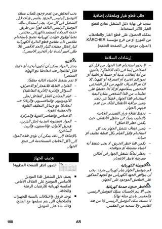 طلب قطع غيار وملحقات إضافية 
ستجد في نهاية دليل التشغيل نماذج لقطع 
الغيار الأكثر استخداما. 
يمكنك الحصول على قطع الغيار والملحقات 
.KÄRCHER من الموزع أو من فرع مؤسسة 
(العنوان موجود في الصفحة الخلفية) 
إرشادات السلامة 
لا يجوز استخدام هذا الجهاز من قبل أي  
أشخاص (بما في ذلك الأطفال) يعانون 
من أية إعاقات بدنية أو حسية أو ذهنية أو 
تعوزهم الخبرة أو المعرفة أو كليهما، إلا 
إذا تم الإشراف عليهم من قبل الشخص 
المختص بسلامتهم أو إلا إذا حصلوا على 
تعليمات من هذا الشخص بشأن كيفية 
استخدام هذا الجهاز. فضلا عن ذلك، 
يتعين مراقبة الأطفال للتأكد من عدم 
عبثهم بالجهاز. 
تحفظ لفافة ورق القصدير الخاصة  
بالتغليف بعيداً عن متناول الأطفال، حيث 
يكمن خطر الاختناق ! 
يتعين إيقاف تشغيل الجهاز بعد كل  
استخدام وقبل القيام بكل عملية تنظيف أو 
صيانة. 
يكمن هنا خطر الحريق. لا يجب شفط أية  
أشياء مشتعلة أو متوهجة. 
يحظر تماماً تشغيل الجهاز في أماكن  
معرضة لخطر الانفجار. 
الوصلة الكهربائية 
قم بتوصيل الجهاز بتيار كهربائي متردد. يجب 
أن يتوافق الجهد الكهربائي مع الجهد المذكور 
على الملصق الموجود على الجهاز. 
خطر حدوث صدمة كهربائية 
يجب ألا يتم الإمساك بسلك التوصيل الرئيسي 
والمقبس بأيدي مبتلة نهائياً. 
لا تمسك سلك التوصيل الرئيسي إلا من عند 
القابس ولا تسحبه من المقبس. 
يجب التحقق من عدم وجود تلفيات بسلك 
التوصيل الرئيسي المزود بقابس وذلك قبل 
التشغيل في كل مرة. يجب استبدال سلك 
التوصيل الرئيسي التالف فورًا عن طريق 
خدمة العملاء المعتمدة/كهربائي مختص. 
تجنبا لوقوع حوادث كهربائية ننصح باستخدام 
مقابس ذات مفاتيح قطع الدائرة الكهربائية 
لتيار الخلل مضادة للتيار (الحد الأقصى 30 
مللي أمبير لشدة تيار التحرير الاسمي). 
انتبه 
بعض المواد يمكن أن تُكون أبخرة أو خليط 
قابل للانفجار عند اتحادها مع الهواء 
الممتص! 
لا تقم بشفط الأشياء التالية مطلقًا: 
الغازات القابلة للانفجار أو الاحتراق،  
السوائل والأتربة (الأتربة التفاعلية) 
غبار المعادن القابل للتفاعل (مثل  
الألومونيوم، والماغنسيوم، والزنك) عند 
اتحادها مع وسائل التنظيف القلوية 
والحمضية القوية. 
الأحماض والعناصر القوية والمركزة  
المواد العضوية المذيبة (مثل البنزين،  
ومزيل الألوان، والآسيتون، والزيت 
الساخن). 
بالإضافة إلى ذلك يمكن أن تؤدي هذه المواد 
إلى تآكل الخامات المستخدمة في صنع 
الجهاز. 
وصف الجهاز 
الصور، انظر الصفحة المطوية! 
يصف دليل التشغيل هذا الموديل ■ 
الأساسي الموضح على الغلاف الأمامي 
لمكنسة كهربائية للأرضيات الرطبة 
والجافة. 
توجد فروق واختلافات بالنسبة للتجهيزات ■ 
والملحقات التي يتم تسليمها مع المنتج، 
وذلك بناءً على الموديل. 
188 AR 
 