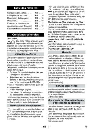 – 7 
Cher client, 
Lire cette notice originale avant 
la première utilisation de votre 
appareil, se comporter selon ce qu'elle re-quièrt 
et la conserver pour une utilisation ul-térieure 
ou pour le propriétaire futur. 
Cet appareil est conçu pour l'aspiration de 
liquides et de poussières, conformément 
aux descriptions et consignes de sécurité 
stipulées dans ce mode d'emploi. 
Cet appareil ne doit être utilisé que pour un 
usage domestique. 
– Protéger l'appareil de la pluie. Ne pas 
l'entreposer à extérieur. 
– Attention : en cas d'aspiration de 
cendre et de suie, utiliser le présépara-teur 
(n° de commande 2.863-139). 
N'utiliser l'aspirateur sec/humide qu'en as-sociation 
avec : 
– le sac de filtrage original. 
– des pièces de rechange, accessoires 
ou accessoires spéciaux originaux. 
Le fabricant décline toute responsabilité en 
cas de dommages dus à une utilisation non 
conforme ou incorrecte de l'appareil. 
Les matériaux constitutifs de l’embal-lage 
sont recyclables. Ne pas jeter 
les emballages dans les ordures ména-gères, 
mais les remettre à un système de 
recyclage. 
Les appareils usés contiennent des 
matériaux précieux recyclables les-quels 
doivent être apportés à un sys-tème 
de recyclage. Pour cette raison, 
utilisez des systèmes de collecte adéquats 
afin d'éliminer les appareils usés. 
Le filtre et le sac du filtre sont fabriqués en 
matériaux recyclables. 
S'ils ne contiennent aucune substance as-pirée 
dont l'élimination est interdite dans 
les déchets ménagers, vous pouvez les je-ter 
dans les déchets ordinaires. 
Instructions relatives aux ingrédients 
(REACH) 
Les informations actuelles relatives aux in-grédients 
se trouvent sous : 
www.kaercher.com/REACH 
Dans chaque pays, les conditions de ga-rantie 
en vigueur sont celles publiées par 
notre société de distribution responsable. 
Nous éliminons gratuitement d’éventuelles 
pannes sur l’appareil au cours de la durée 
de la garantie, dans la mesure où une er-reur 
de matériau ou de fabrication en sont 
la cause. En cas de recours en garantie, il 
faut s'adresser avec le bon d’achat au re-vendeur 
respectif ou au prochain service 
après-vente. 
(Adresse au dos) 
Notre succursale Kärcher ® se tient à votre 
entière disposition pour d'éventuelles ques-tions 
ou problèmes. 
(Adresse au dos) 
Une sélection des pièces de rechange utili-sées 
le plus se trouve à la fin du mode 
d'emploi. 
Vous obtiendrez des pièces détachées et 
des accessoires chez votre revendeur ou 
auprès d'une filiale Kärcher ®. 
(Adresse au dos) 
Table des matières 
Consignes générales . . . . . FR . . .7 
Consignes de sécurité . . . . FR . . .8 
Description de l’appareil. . . FR . . .8 
Utilisation . . . . . . . . . . . . . . FR . .10 
Entretien et maintenance . . FR . .12 
Assistance en cas de panne FR . .12 
Caractéristiques techniques FR . .13 
Consignes générales 
Utilisation conforme 
Protection de l’environnement 
Elimination du filtre et du sac du filtre 
Garantie 
Service après-vente 
Commande de pièces détachées et 
d'accessoires spécifiques 
FR 19 
 
