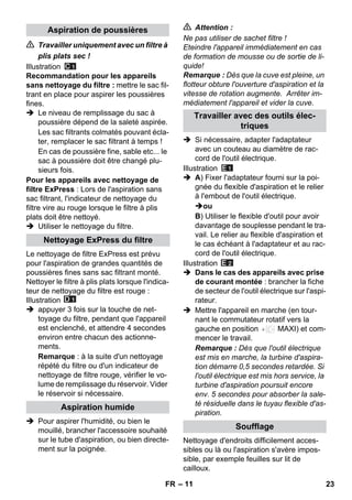 – 11 
 Travailler uniquement avec un filtre à 
plis plats sec ! 
Illustration 
Recommandation pour les appareils 
sans nettoyage du filtre : mettre le sac fil-trant 
en place pour aspirer les poussières 
fines. 
 Le niveau de remplissage du sac à 
poussière dépend de la saleté aspirée. 
Les sac filtrants colmatés pouvant écla-ter, 
remplacer le sac filtrant à temps ! 
En cas de poussière fine, sable etc... le 
sac à poussière doit être changé plu-sieurs 
fois. 
Pour les appareils avec nettoyage de 
filtre ExPress : Lors de l'aspiration sans 
sac filtrant, l'indicateur de nettoyage du 
filtre vire au rouge lorsque le filtre à plis 
plats doit être nettoyé. 
 Utiliser le nettoyage du filtre. 
Le nettoyage de filtre ExPress est prévu 
pour l'aspiration de grandes quantités de 
poussières fines sans sac filtrant monté. 
Nettoyer le filtre à plis plats lorsque l'indica-teur 
de nettoyage du filtre est rouge : 
Illustration 
 appuyer 3 fois sur la touche de net-toyage 
du filtre, pendant que l'appareil 
est enclenché, et attendre 4 secondes 
environ entre chacun des actionne-ments. 
Remarque : à la suite d'un nettoyage 
répété du filtre ou d'un indicateur de 
nettoyage de filtre rouge, vérifier le vo-lume 
de remplissage du réservoir. Vider 
le réservoir si nécessaire. 
 Pour aspirer l'humidité, ou bien le 
mouillé, brancher l'accessoire souhaité 
sur le tube d'aspiration, ou bien directe-ment 
sur la poignée. 
 Attention : 
Ne pas utiliser de sachet filtre ! 
Eteindre l'appareil immédiatement en cas 
de formation de mousse ou de sortie de li-quide! 
Remarque : Dès que la cuve est pleine, un 
flotteur obture l'ouverture d'aspiration et la 
vitesse de rotation augmente. Arrêter im-médiatement 
l'appareil et vider la cuve. 
 Si nécessaire, adapter l'adaptateur 
avec un couteau au diamètre de rac-cord 
de l'outil électrique. 
Illustration 
 A) Fixer l'adaptateur fourni sur la poi-gnée 
du flexible d'aspiration et le relier 
à l'embout de l'outil électrique. 
ou 
B) Utiliser le flexible d'outil pour avoir 
davantage de souplesse pendant le tra-vail. 
Le relier au flexible d'aspiration et 
le cas échéant à l'adaptateur et au rac-cord 
de l'outil électrique. 
Illustration 
 Dans le cas des appareils avec prise 
de courant montée : brancher la fiche 
de secteur de l'outil électrique sur l'aspi-rateur. 
 Mettre l'appareil en marche (en tour-nant 
le commutateur rotatif vers la 
gauche en position MAXI) et com-mencer 
le travail. 
Remarque : Dès que l'outil électrique 
est mis en marche, la turbine d'aspira-tion 
démarre 0,5 secondes retardée. Si 
l'outil électrique est mis hors service, la 
turbine d'aspiration poursuit encore 
env. 5 secondes pour absorber la sale-té 
résiduelle dans le tuyau flexible d'as-piration. 
Nettoyage d'endroits difficilement acces-sibles 
ou là ou l'aspiration s'avère impos-sible, 
par exemple feuilles sur lit de 
cailloux. 
Aspiration de poussières 
Nettoyage ExPress du filtre 
Aspiration humide 
Travailler avec des outils élec-triques 
Soufflage 
FR 23 
 