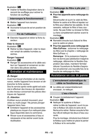 – 12 
Illustration 
 Insérer le flexible d'aspiration dans le 
raccord de soufflage pour activer la 
fonction de soufflage. 
 Mettre l’appareil hors tension. 
Illustration 
 Accrocher la buse de sol en position de 
repos. 
 Eteindre l'appareil et retirer la fiche du 
secteur. 
Illustration 
 Retirer la tête d'appareil, vider le réser-voir 
rempli de saletés humides ou 
sèches. 
Illustration 
H 2 
 Ranger les accessoires et le câble sec-teur 
sur l'appareil et conserver ce der-nier 
dans des pièces sèches. 
 Danger 
Avant tout travail d'entretien et de mainte-nance, 
mettre l'appareil hors tension et dé-brancher 
la fiche secteur. 
Seul le service après-vente agréé est auto-risé 
à effectuer des travaux de réparation 
ou des travaux concernant les pièces élec-triques 
de l'appareil. 
 Attention 
N'utiliser aucun produit moussant, pour 
vitres ou multi-usage ! Ne jamais plonger 
l'appareil dans l'eau. 
 Entretenir l'appareil et les accessoires 
plastique au moyen d'un nettoyant plas-tique 
disponible dans le commerce. 
 Rincer cuve et accessoires à l'eau si 
nécessaire et les sécher avant toute 
réutilisation. 
Illustration 
I 1 
 Pour les appareils sans nettoyage du 
filtre : 
Déverrouiller et ouvrir le volet de filtre. 
Retirer le cadre et le filtre et tapoter sur 
le filtre pour détacher les saletés. Si né-cessaire, 
nettoyer le filtre à l'eau cou-rante. 
Ne pas frotter ou brosser le filtre. 
La faire complètement sécher avant le 
montage. 
Illustration 
I 2 
 Remettre ensuite tout d'abord le filtre 
puis le cadre en place. 
 Pour les appareils avec nettoyage de 
filtre ExPress : actionner le nettoyage 
du filtre (voir le chapitre « nettoyage de 
filtre ExPress »). 
Remarque : Si la puissance d'aspira-tion 
ne donne pas satisfaction malgré le 
nettoyage, débrancher le flexible d'as-piration 
des tubes, maintenir fermée/ 
obturer l'ouverture du flexible d'aspira-tion 
et actionner une nouvelle fois 3x la 
touche de nettoyage du filtre. 
 Le câble est vraisemblablement 
encrassé ; le nettoyer. 
 Couper immédiatement l’appareil. 
Illustration 
 Nettoyer le système à flotteur : 
retirer la tête de l'appareil, ouvrir le pa-nier 
à flotteur (A) dans le sens de la 
flèche et le retirer. Retirer ensuite le flot-teur 
(B) et nettoyer les deux à l'eau cou-rante. 
Pour le montage, introduire tout d'abord 
le flotteur puis mettre en place le panier 
à flotteur et le verrouiller. 
Interrompre le fonctionnement 
Fin de l'utilisation 
Vider le réservoir 
Ranger l’appareil 
Entretien et maintenance 
Nettoyage du filtre à plis plat 
Assistance en cas de panne 
L'enroulement automatique du 
câble ne fonctionne pas 
L'eau s'écoule 
J 1 
24 FR 
 