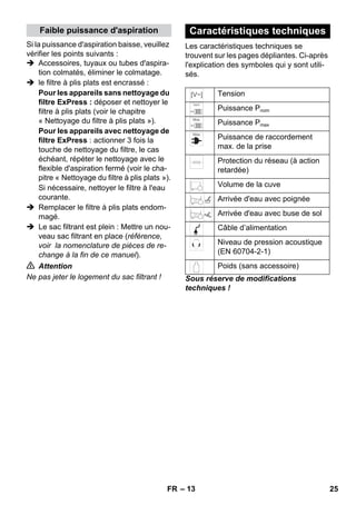 Faible puissance d'aspiration Caractéristiques techniques 
– 13 
Si la puissance d'aspiration baisse, veuillez 
vérifier les points suivants : 
 Accessoires, tuyaux ou tubes d'aspira-tion 
colmatés, éliminer le colmatage. 
 le filtre à plis plats est encrassé : 
Pour les appareils sans nettoyage du 
filtre ExPress : déposer et nettoyer le 
filtre à plis plats (voir le chapitre 
« Nettoyage du filtre à plis plats »). 
Pour les appareils avec nettoyage de 
filtre ExPress : actionner 3 fois la 
touche de nettoyage du filtre, le cas 
échéant, répéter le nettoyage avec le 
flexible d'aspiration fermé (voir le cha-pitre 
« Nettoyage du filtre à plis plats »). 
Si nécessaire, nettoyer le filtre à l'eau 
courante. 
 Remplacer le filtre à plis plats endom-magé. 
 Le sac filtrant est plein : Mettre un nou-veau 
sac filtrant en place (référence, 
voir la nomenclature de pièces de re-change 
à la fin de ce manuel). 
 Attention 
Ne pas jeter le logement du sac filtrant ! 
Les caractéristiques techniques se 
trouvent sur les pages dépliantes. Ci-après 
l'explication des symboles qui y sont utili-sés. 
Tension 
Puissance Pnom 
Puissance Pmax 
Puissance de raccordement 
max. de la prise 
Protection du réseau (à action 
retardée) 
Volume de la cuve 
Arrivée d'eau avec poignée 
Arrivée d'eau avec buse de sol 
Câble d’alimentation 
Niveau de pression acoustique 
(EN 60704-2-1) 
Poids (sans accessoire) 
Sous réserve de modifications 
techniques ! 
FR 25 
 