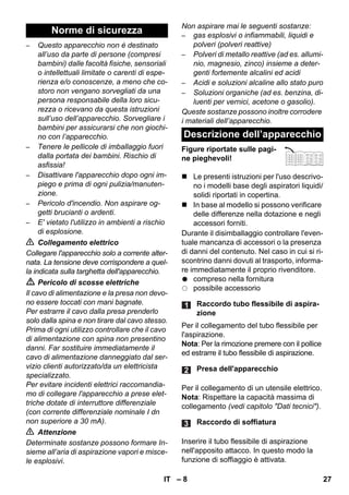 – 8 
– Questo apparecchio non è destinato 
all’uso da parte di persone (compresi 
bambini) dalle facoltà fisiche, sensoriali 
o intellettuali limitate o carenti di espe-rienza 
e/o conoscenze, a meno che co-storo 
non vengano sorvegliati da una 
persona responsabile della loro sicu-rezza 
o ricevano da questa istruzioni 
sull’uso dell’apparecchio. Sorvegliare i 
bambini per assicurarsi che non giochi-no 
con l’apparecchio. 
– Tenere le pellicole di imballaggio fuori 
dalla portata dei bambini. Rischio di 
asfissia! 
– Disattivare l'apparecchio dopo ogni im-piego 
e prima di ogni pulizia/manuten-zione. 
– Pericolo d'incendio. Non aspirare og-getti 
brucianti o ardenti. 
– E' vietato l'utilizzo in ambienti a rischio 
di esplosione. 
 Collegamento elettrico 
Collegare l'apparecchio solo a corrente alter-nata. 
La tensione deve corrispondere a quel-la 
indicata sulla targhetta dell'apparecchio. 
 Pericolo di scosse elettriche 
Il cavo di alimentazione e la presa non devo-no 
essere toccati con mani bagnate. 
Per estrarre il cavo dalla presa prenderlo 
solo dalla spina e non tirare dal cavo stesso. 
Prima di ogni utilizzo controllare che il cavo 
di alimentazione con spina non presentino 
danni. Far sostituire immediatamente il 
cavo di alimentazione danneggiato dal ser-vizio 
clienti autorizzato/da un elettricista 
specializzato. 
Per evitare incidenti elettrici raccomandia-mo 
di collegare l'apparecchio a prese elet-triche 
dotate di interruttore differenziale 
(con corrente differenziale nominale I dn 
non superiore a 30 mA). 
 Attenzione 
Determinate sostanze possono formare In-sieme 
all’aria di aspirazione vapori e misce-le 
esplosivi. 
Non aspirare mai le seguenti sostanze: 
– gas esplosivi o infiammabili, liquidi e 
polveri (polveri reattive) 
– Polveri di metallo reattive (ad es. allumi-nio, 
magnesio, zinco) insieme a deter-genti 
fortemente alcalini ed acidi 
– Acidi e soluzioni alcaline allo stato puro 
– Soluzioni organiche (ad es. benzina, di-luenti 
per vernici, acetone o gasolio). 
Queste sostanze possono inoltre corrodere 
i materiali dell’apparecchio. 
Figure riportate sulle pagi-ne 
pieghevoli! 
 Le presenti istruzioni per l'uso descrivo-no 
i modelli base degli aspiratori liquidi/ 
solidi riportati in copertina. 
 In base al modello si possono verificare 
delle differenze nella dotazione e negli 
accessori forniti. 
Durante il disimballaggio controllare l'even-tuale 
mancanza di accessori o la presenza 
di danni del contenuto. Nel caso in cui si ri-scontrino 
danni dovuti al trasporto, informa-re 
immediatamente il proprio rivenditore. 
compreso nella fornitura 
possibile accessorio 
Per il collegamento del tubo flessibile per 
l'aspirazione. 
Nota: Per la rimozione premere con il pollice 
ed estrarre il tubo flessibile di aspirazione. 
Per il collegamento di un utensile elettrico. 
Nota: Rispettare la capacità massima di 
collegamento (vedi capitolo Dati tecnici). 
Inserire il tubo flessibile di aspirazione 
nell'apposito attacco. In questo modo la 
funzione di soffiaggio è attivata. 
Norme di sicurezza 
Descrizione dell’apparecchio 
Raccordo tubo flessibile di aspira-zione 
Presa dell'apparecchio 
Raccordo di soffiatura 
IT 27 
 