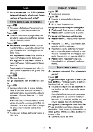 – 10 
 Lavorare sempre con il filtro plisset-tato 
piatto inserito sia durante l'aspi-razione 
di liquidi che di solidi! 
Figura 
 Rimuovere la testa dell'apparecchio e 
estrarre il contenuto dal serbatoio. 
Figura 
 Girare il serbatoio e spingere le ruote 
pivottanti negli orifice sul fondo del ser-batoio, 
fino alla battuta. 
Figura 
 Montare le ruote posteriori: Aprire il 
rivestimento dei cuscinetti ed inserire i 
grandi rivestimenti nell'alloggiamento 
della ruota. 
Per apparecchi senza asse: Inserire le 
ruote nell'alloggiamento delle ruore. 
Per apparecchi con asse: Inserire le 
ruote nell'asse e nell'alloggiamento del-le 
ruore. 
Successivamente agganciare ed avvi-tare 
i piccoli rivestimenti nei grandi rive-stimenti. 
Figura 
 Montare il gancio. 
Per gli apparecchi con archetto di spin-ta: 
Figura 
 Introdurre l'archetto di spinta dall'alto 
nelle 2 apposite aperture sulla testa 
dell'apparecchio e premere fino all'arre-sto 
verso il basso. Bloccare con 2 viti 
dal basso. 
Nota: Nel caso in cui l'archetto di spinta 
venga smontato successivamente è ne-cessario 
che le aperture inferiori venga-no 
chiuse nuovamente con le 2 viti. 
Figura 
 Posizionare la testa dell'apparecchio e 
bloccarla. 
Figura 
 Montare gli accessori 
Figura 
 Inserire la spina di alimentazione. 
Figura 
 Accendere l'apparecchio. 
 Posizione I: Aspirazione o soffiatura. 
 Posizione 0: l'apparecchio è spento. 
 Posizione MAX: Aspirazione o soffiatu-ra. 
 Posizione MAX: aspirazione con 
utensile elettrico collegato 
 Regolazione della potenza: All'occor-renza 
ridurre la potenza di aspirazione 
durante l'aspirazione, il soffiaggio o du-rante 
il lavoro con un utensile elettrico. 
 Posizione 0: Apparecchio spento. 
Utensile elettrico alimentato elettrica-mente. 
 Lavorare solo con il filtro plissettato 
piatto! 
Figura 
Suggerimento per apparecchi senza pu-lizia 
del filtro: Per l'aspirazione di polvere 
fine inserire il sacchetto filtro. 
 Il livello di riempimento del sacchetto fil-trante 
dipende dallo sporco che viene 
aspirato. 
Il sacchetto filtrante usurato può scop-piare, 
pertanto va sostituito in tempo! 
Nel caso di polveri fini, sabbia, ecc. so-stituire 
spesso il sacchetto filtrante. 
Per apparecchi con pulizia del filtro Ex- 
Press: Durante l'aspirazione senza sac-chetto 
filtro, l'indicatore di pulizia del filtro è 
rosso quando il filtro plissettato piatto deve 
essere pulito. 
 Usare la pulizia del filtro. 
Uso 
Prima della messa in funzione 
A 6 
Messa in funzione 
Per apparecchi senza presa integrata 
Per apparecchi con presa integrata 
Aspirazione a secco 
IT 29 
 