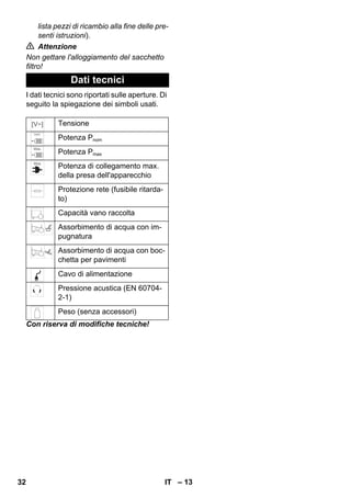 – 13 
lista pezzi di ricambio alla fine delle pre-senti 
istruzioni). 
 Attenzione 
Non gettare l'alloggiamento del sacchetto 
filtro! 
Dati tecnici 
I dati tecnici sono riportati sulle aperture. Di 
seguito la spiegazione dei simboli usati. 
Tensione 
Potenza Pnom 
Potenza Pmax 
Potenza di collegamento max. 
della presa dell'apparecchio 
Protezione rete (fusibile ritarda-to) 
Capacità vano raccolta 
Assorbimento di acqua con im-pugnatura 
Assorbimento di acqua con boc-chetta 
per pavimenti 
Cavo di alimentazione 
Pressione acustica (EN 60704- 
2-1) 
Peso (senza accessori) 
Con riserva di modifiche tecniche! 
32 IT 
 