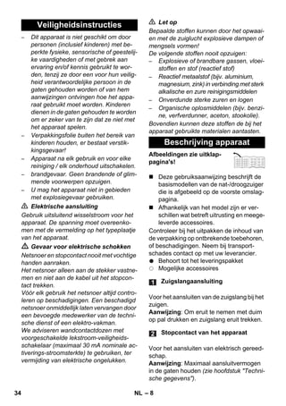 – 8 
– Dit apparaat is niet geschikt om door 
personen (inclusief kinderen) met be-perkte 
fysieke, sensorische of geestelij-ke 
vaardigheden of met gebrek aan 
ervaring en/of kennis gebruikt te wor-den, 
tenzij ze door een voor hun veilig-heid 
verantwoordelijke persoon in de 
gaten gehouden worden of van hem 
aanwijzingen ontvingen hoe het appa-raat 
gebruikt moet worden. Kinderen 
dienen in de gaten gehouden te worden 
om er zeker van te zijn dat ze niet met 
het apparaat spelen. 
– Verpakkingsfolie buiten het bereik van 
kinderen houden, er bestaat verstik-kingsgevaar! 
– Apparaat na elk gebruik en voor elke 
reiniging / elk onderhoud uitschakelen. 
– brandgevaar. Geen brandende of glim-mende 
voorwerpen opzuigen. 
– U mag het apparaat niet in gebieden 
met explosiegevaar gebruiken. 
 Elektrische aansluiting 
Gebruik uitsluitend wisselstroom voor het 
apparaat. De spanning moet overeenko-men 
met de vermelding op het typeplaatje 
van het apparaat. 
 Gevaar voor elektrische schokken 
Netsnoer en stopcontact nooit met vochtige 
handen aanraken. 
Het netsnoer alleen aan de stekker vastne-men 
en niet aan de kabel uit het stopcon-tact 
trekken. 
Vóór elk gebruik het netsnoer altijd contro-leren 
op beschadigingen. Een beschadigd 
netsnoer onmiddellijk laten vervangen door 
een bevoegde medewerker van de techni-sche 
dienst of een elektro-vakman. 
We adviseren wandcontactdozen met 
voorgeschakelde lekstroom-veiligheids-schakelaar 
(maximaal 30 mA nominale ac-tiverings- 
stroomsterkte) te gebruiken, ter 
vermijding van elektrische ongelukken. 
 Let op 
Bepaalde stoffen kunnen door het opwaai-en 
met de zuiglucht explosieve dampen of 
mengsels vormen! 
De volgende stoffen nooit opzuigen: 
– Explosieve of brandbare gassen, vloei-stoffen 
en stof (reactief stof) 
– Reactief metaalstof (bijv. aluminium, 
magnesium, zink) in verbinding met sterk 
alkalische en zure reinigingsmiddelen 
– Onverdunde sterke zuren en logen 
– Organische oplosmiddelen (bijv. benzi-ne, 
verfverdunner, aceton, stookolie). 
Bovendien kunnen deze stoffen de bij het 
apparaat gebruikte materialen aantasten. 
Afbeeldingen zie uitklap-pagina's! 
 Deze gebruiksaanwijzing beschrijft de 
basismodellen van de nat-/droogzuiger 
die is afgebeeld op de voorste omslag-pagina. 
 Afhankelijk van het model zijn er ver-schillen 
wat betreft uitrusting en meege-leverde 
accessoires. 
Controleer bij het uitpakken de inhoud van 
de verpakking op ontbrekende toebehoren, 
of beschadigingen. Neem bij transport-schades 
contact op met uw leverancier. 
Behoort tot het leveringspakket 
Mogelijke accessoires 
Voor het aansluiten van de zuigslang bij het 
zuigen. 
Aanwijzing: Om eruit te nemen met duim 
op pal drukken en zuigslang eruit trekken. 
Voor het aansluiten van elektrisch gereed-schap. 
Aanwijzing: Maximaal aansluitvermogen 
in de gaten houden (zie hoofdstuk Techni-sche 
gegevens). 
Veiligheidsinstructies 
Beschrijving apparaat 
Zuigslangaansluiting 
Stopcontact van het apparaat 
34 NL 
 