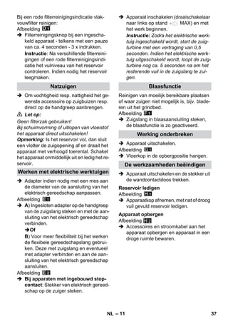 – 11 
Bij een rode filterreinigingsindicatie vlak-vouwfilter 
reinigen: 
Afbeelding 
 Filterreinigingsknop bij een ingescha-keld 
apparaat - telkens met een pauze 
van ca. 4 seconden - 3 x indrukken. 
Instructie: Na verschillende filterreini-gingen 
of een rode filterreinigingsindi-catie 
het vulniveau van het reservoir 
controleren. Indien nodig het reservoir 
leegmaken. 
 Om vochtigheid resp. nattigheid het ge-wenste 
accessoire op zuigbuizen resp. 
direct op de handgreep aanbrengen. 
 Let op: 
Geen filterzak gebruiken! 
Bij schuimvorming of uitlopen van vloeistof 
het apparaat direct uitschakelen! 
Opmerking: Is het reservoir vol, dan sluit 
een vlotter de zuigopening af en draait het 
apparaat met verhoogd toerental. Schakel 
het apparaat onmiddellijk uit en ledig het re-servoir. 
 Adapter indien nodig met een mes aan 
de diameter van de aansluiting van het 
elektrisch gereedschap aanpassen. 
Afbeelding 
 A) Ingesloten adapter op de handgreep 
van de zuigslang steken en met de aan-sluiting 
van het elektrisch gereedschap 
verbinden. 
Of 
B) Voor meer flexibiliteit bij het werken 
de flexibele gereedschapslang gebrui-ken. 
Deze met zuigslang en eventueel 
met adapter verbinden en aan de aan-sluiting 
van het elektrisch gereedschap 
aansluiten. 
Afbeelding 
 Bij apparaten met ingebouwd stop-contact: 
Stekker van elektrisch gereed-schap 
op de zuiger steken. 
 Apparaat inschakelen (draaischakelaar 
naar links op stand MAX) en met 
het werk beginnen. 
Instructie: Zodra het elektrische werk-tuig 
ingeschakeld wordt, start de zuig-turbine 
met een vertraging van 0,5 
seconden. Indien het elektrische werk-tuig 
uitgeschakeld wordt, loopt de zuig-turbine 
nog ca. 5 seconden na om het 
resterende vuil in de zuigslang te zui-gen. 
Reinigen van moeilijk bereikbare plaatsen 
of waar zuigen niet mogelijk is, bijv. blade-ren 
uit het grindbed. 
Afbeelding 
 Zuigslang in blaasaansluiting steken, 
de blaasfunctie is zo geactiveerd. 
 Apparaat uitschakelen. 
Afbeelding 
 Vloerkop in de opbergpositie hangen. 
 Apparaat uitschakelen en de stekker uit 
de wandcontactdoos trekken. 
Afbeelding 
 Apparaatkop afnemen, met nat of droog 
vuil gevuld reservoir ledigen. 
Afbeelding 
 Accessoires en stroomkabel aan het 
apparaat opbergen en apparaat in een 
droge ruimte bewaren. 
Natzuigen 
Werken met elektrische werktuigen 
Blaasfunctie 
Werking onderbreken 
De werkzaamheden beëindigen 
Reservoir ledigen 
Apparaat opbergen 
H 2 
NL 37 
 