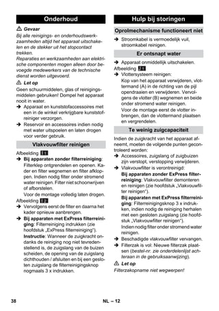 – 12 
 Gevaar 
Bij alle reinigings- en onderhoudswerk-zaamheden 
altijd het apparaat uitschake-len 
en de stekker uit het stopcontact 
trekken. 
Reparaties en werkzaamheden aan elektri-sche 
componenten mogen alleen door be-voegde 
medewerkers van de technische 
dienst worden uitgevoerd. 
 Let op 
Geen schuurmiddelen, glas of reinigings-middelen 
gebruiken! Dompel het apparaat 
nooit in water. 
 Apparaat en kunststofaccessoires met 
een in de winkel verkrijgbare kunststof-reiniger 
verzorgen. 
 Reservoir en accessoires indien nodig 
met water uitspoelen en laten drogen 
voor verder gebruik. 
Afbeelding 
 Bij apparaten zonder filterreiniging: 
Filterklep ontgrendelen en openen. Ka-der 
en filter wegnemen en filter afklop-pen. 
Indien nodig filter onder stromend 
water reinigen. Filter niet schoonwrijven 
of afborstelen. 
Voor de montage volledig laten drogen. 
Afbeelding 
 Vervolgens eerst de filter en daarna het 
kader opnieuw aanbrengen. 
 Bij apparaten met ExPress filterreini-ging: 
Filterreiniging indrukken (zie 
hoofdstuk „ExPress filterreiniging“). 
Instructie: Wanneer de zuigkracht on-danks 
de reiniging nog niet tevreden-stellend 
is, de zuigslang van de buizen 
scheiden, de opening van de zuigslang 
dichthouden / afsluiten en bij een geslo-ten 
zuigslang de filterreinigingsknop 
nogmaals 3 x indrukken. 
 Stroomkabel is vermoedelijk vuil, 
stroomkabel reinigen. 
 Apparaat onmiddellijk uitschakelen. 
Afbeelding 
J 1 
 Vlottersysteem reinigen: 
Kop van het apparaat verwijderen, vlot-termand 
(A) in de richting van de pijl 
opendraaien en verwijderen. Vervol-gens 
de vlotter (B) wegnemen en beide 
onder stromend water reinigen. 
Voor de montage eerst de vlotter in-brengen, 
dan de vlottermand plaatsen 
en vergrendelen. 
Indien de zuigkracht van het apparaat af-neemt, 
moeten de volgende punten gecon-troleerd 
worden: 
 Accessoires, zuigslang of zuigbuizen 
zijn verstopt, verstopping verwijderen. 
 Vlakvouwfilter is verontreinigd: 
Bij apparaten zonder ExPress filter-reiniging: 
Vlakvouwfilter demonteren 
en reinigen (zie hoofdstuk „Vlakvouwfil-ter 
reinigen“). 
Bij apparaten met ExPress filterreini-ging: 
Filterreinigingsknop 3 x indruk-ken, 
indien nodig de reiniging herhalen 
met een gesloten zuigslang (zie hoofd-stuk 
„Vlakvouwfilter reinigen“). 
Indien nodig filter onder stromend water 
reinigen. 
 Beschadigde vlakvouwfilter vervangen. 
 Filterzak is vol: Nieuwe filterzak plaat-sen 
(bestel-nr. zie onderdelenlijst ach-teraan 
in de gebruiksaanwijzing). 
 Let op 
Filterzakopname niet wegwerpen! 
Onderhoud 
Vlakvouwfilter reinigen 
I 1 
I 2 
Hulp bij storingen 
Oprolmechanisme functioneert niet 
Er ontsnapt water 
Te weinig zuigcapaciteit 
38 NL 
 