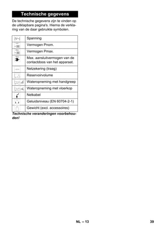 – 13 
Technische gegevens 
De technische gegevens zijn te vinden op 
de uitklapbare pagina's. Hierna de verkla-ring 
van de daar gebruikte symbolen. 
Spanning 
Vermogen Pnom. 
Vermogen Pmax. 
Max. aansluitvermogen van de 
contactdoos van het apparaat. 
Netzekering (traag) 
Reservoirvolume 
Wateropneming met handgreep 
Wateropneming met vloerkop 
Netkabel 
Geluidsniveau (EN 60704-2-1) 
Gewicht (excl. accessoires) 
Technische veranderingen voorbehou-den! 
NL 39 
 