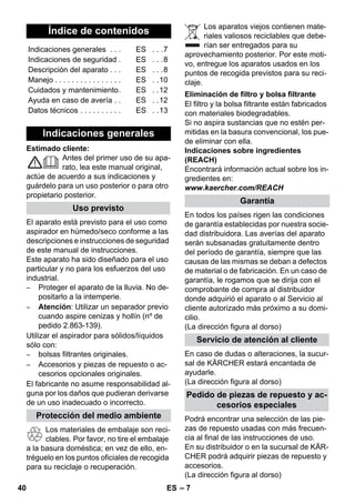 – 7 
Estimado cliente: 
Antes del primer uso de su apa-rato, 
lea este manual original, 
actúe de acuerdo a sus indicaciones y 
guárdelo para un uso posterior o para otro 
propietario posterior. 
El aparato está previsto para el uso como 
aspirador en húmedo/seco conforme a las 
descripciones e instrucciones de seguridad 
de este manual de instrucciones. 
Este aparato ha sido diseñado para el uso 
particular y no para los esfuerzos del uso 
industrial. 
– Proteger el aparato de la lluvia. No de-positarlo 
a la intemperie. 
– Atención: Utilizar un separador previo 
cuando aspire cenizas y hollín (nº de 
pedido 2.863-139). 
Utilizar el aspirador para sólidos/líquidos 
sólo con: 
– bolsas filtrantes originales. 
– Accesorios y piezas de repuesto o ac-cesorios 
opcionales originales. 
El fabricante no asume responsabilidad al-guna 
por los daños que pudieran derivarse 
de un uso inadecuado o incorrecto. 
Los materiales de embalaje son reci-clables. 
Por favor, no tire el embalaje 
a la basura doméstica; en vez de ello, en-tréguelo 
en los puntos oficiales de recogida 
para su reciclaje o recuperación. 
Los aparatos viejos contienen mate-riales 
valiosos reciclables que debe-rían 
ser entregados para su 
aprovechamiento posterior. Por este moti-vo, 
entregue los aparatos usados en los 
puntos de recogida previstos para su reci-claje. 
El filtro y la bolsa filtrante están fabricados 
con materiales biodegradables. 
Si no aspira sustancias que no estén per-mitidas 
en la basura convencional, los pue-de 
eliminar con ella. 
Indicaciones sobre ingredientes 
(REACH) 
Encontrará información actual sobre los in-gredientes 
en: 
www.kaercher.com/REACH 
En todos los países rigen las condiciones 
de garantía establecidas por nuestra socie-dad 
distribuidora. Las averías del aparato 
serán subsanadas gratuitamente dentro 
del período de garantía, siempre que las 
causas de las mismas se deban a defectos 
de material o de fabricación. En un caso de 
garantía, le rogamos que se dirija con el 
comprobante de compra al distribuidor 
donde adquirió el aparato o al Servicio al 
cliente autorizado más próximo a su domi-cilio. 
(La dirección figura al dorso) 
En caso de dudas o alteraciones, la sucur-sal 
de KÄRCHER estará encantada de 
ayudarle. 
(La dirección figura al dorso) 
Podrá encontrar una selección de las pie-zas 
de repuesto usadas con más frecuen-cia 
al final de las instrucciones de uso. 
En su distribuidor o en la sucursal de KÄR-CHER 
podrá adquirir piezas de repuesto y 
accesorios. 
(La dirección figura al dorso) 
Índice de contenidos 
Indicaciones generales . . . ES . . .7 
Indicaciones de seguridad . ES . . .8 
Descripción del aparato . . . ES . . .8 
Manejo . . . . . . . . . . . . . . . . ES . .10 
Cuidados y mantenimiento. ES . .12 
Ayuda en caso de avería . . ES . .12 
Datos técnicos . . . . . . . . . . ES . .13 
Indicaciones generales 
Uso previsto 
Protección del medio ambiente 
Eliminación de filtro y bolsa filtrante 
Garantía 
Servicio de atención al cliente 
Pedido de piezas de repuesto y ac-cesorios 
especiales 
40 ES 
 