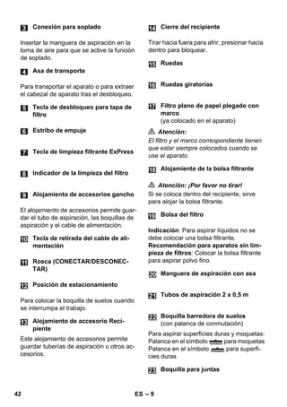 – 9 
Insertar la manguera de aspiración en la 
toma de aire para que se active la función 
de soplado. 
Para transportar el aparato o para extraer 
el cabezal de aparato tras el desbloqueo. 
El alojamiento de accesorios permite guar-dar 
el tubo de aspiración, las boquillas de 
aspiración y el cable de alimentación. 
Para colocar la boquilla de suelos cuando 
se interrumpa el trabajo. 
Este alojamiento de accesorios permite 
guardar tuberías de aspiración u otros ac-cesorios. 
Tirar hacia fuera para afrir, presionar hacia 
dentro para bloquear. 
 Atención: 
El filtro y el marco correspondiente tienen 
que estar siempre colocados cuando se 
use el aparato. 
 Atención: ¡Por favor no tirar! 
Si se coloca dentro del recipiente, sirve 
para alojar la bolsa filtrante. 
Indicación: Para aspirar líquidos no se 
debe colocar una bolsa filtrante. 
Recomendación para aparatos sin lim-pieza 
de filtros: Colocar la bolsa filtrante 
para aspirar polvo fino. 
Para aspirar superficies duras y moquetas: 
Palanca en el símbolo para moquetas 
Palanca en el símbolo para superfi-cies 
duras 
Conexión para soplado 
Asa de transporte 
Tecla de desbloqueo para tapa de 
filtro 
Estribo de empuje 
Tecla de limpieza filtrante ExPress 
Indicador de la limpieza del filtro 
Alojamiento de accesorios gancho 
Tecla de retirada del cable de ali-mentación 
Rosca (CONECTAR/DESCONEC-TAR) 
Posición de estacionamiento 
Alojamiento de accesorio Reci-piente 
Cierre del recipiente 
Ruedas 
Ruedas giratorias 
Filtro plano de papel plegado con 
marco 
(ya colocado en el aparato) 
Alojamiento de la bolsa filtrante 
Bolsa del filtro 
Manguera de aspiración con asa 
Tubos de aspiración 2 x 0,5 m 
Boquilla barredora de suelos 
(con palanca de conmutación) 
Boquilla para juntas 
42 ES 
 
