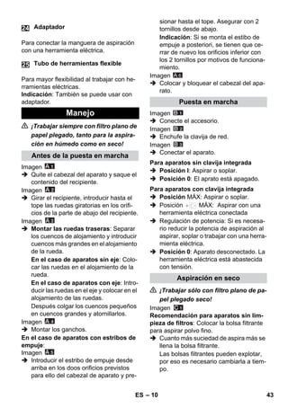 – 10 
Para conectar la manguera de aspiración 
con una herramienta eléctrica. 
Para mayor flexibilidad al trabajar con he-rramientas 
eléctricas. 
Indicación: También se puede usar con 
adaptador. 
 ¡Trabajar siempre con filtro plano de 
papel plegado, tanto para la aspira-ción 
en húmedo como en seco! 
Imagen 
 Quite el cabezal del aparato y saque el 
contenido del recipiente. 
Imagen 
 Girar el recipiente, introducir hasta el 
tope las ruedas giratorias en los orifi-cios 
de la parte de abajo del recipiente. 
Imagen 
 Montar las ruedas traseras: Separar 
los cuencos de alojamiento y introducir 
cuencos más grandes en el alojamiento 
de la rueda. 
En el caso de aparatos sin eje: Colo-car 
las ruedas en el alojamiento de la 
rueda. 
En el caso de aparatos con eje: Intro-ducir 
las ruedas en el eje y colocar en el 
alojamiento de las ruedas. 
Después colgar los cuencos pequeños 
en cuencos grandes y atornillarlos. 
Imagen 
 Montar los ganchos. 
En el caso de aparatos con estribos de 
empuje: 
Imagen 
 Introducir el estribo de empuje desde 
arriba en los doos orificios previstos 
para ello del cabezal de aparato y pre-sionar 
hasta el tope. Asegurar con 2 
tornillos desde abajo. 
Indicación: Si se monta el estibo de 
empuje a posteriori, se tienen que ce-rrar 
de nuevo los orificios inferior con 
los 2 tornillos por motivos de funciona-miento. 
Imagen 
A 6 
 Colocar y bloquear el cabezal del apa-rato. 
Imagen 
 Conecte el accesorio. 
Imagen 
 Enchufe la clavija de red. 
Imagen 
 Conectar el aparato. 
 Posición I: Aspirar o soplar. 
 Posición 0: El aprato está apagado. 
 Posición MÁX: Aspirar o soplar. 
 Posición MÁX: Aspirar con una 
herramienta eléctrica conectada 
 Regulación de potencia: Si es necesa-rio 
reducir la potencia de aspiración al 
aspirar, soplar o trabajar con una herra-mienta 
eléctrica. 
 Posición 0: Aparato desconectado. La 
herramienta eléctrica está abastecida 
con tensión. 
 ¡Trabajar sólo con filtro plano de pa-pel 
plegado seco! 
Imagen 
Recomendación para aparatos sin lim-pieza 
de filtros: Colocar la bolsa filtrante 
para aspirar polvo fino. 
 Cuanto más suciedad de aspira más se 
llena la bolsa filtrante. 
Las bolsas filtrantes pueden explotar, 
por eso es necesario cambiarla a tiem-po. 
Adaptador 
Tubo de herramientas flexible 
Manejo 
Antes de la puesta en marcha 
24 
25 
Puesta en marcha 
Para aparatos sin clavija integrada 
Para aparatos con clavija integrada 
Aspiración en seco 
ES 43 
 