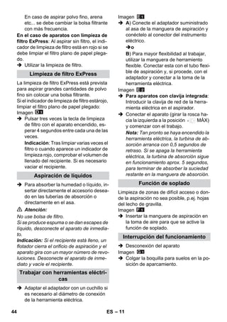 – 11 
En caso de aspirar polvo fino, arena 
etc... se debe cambiar la bolsa filtrante 
con más frecuencia. 
En el caso de aparatos con limpieza de 
filtro ExPress: Al aspirar sin filtro, el indi-cador 
de limpieza de filtro está en rojo si se 
debe limpiar el filtro plano de papel plega-do. 
 Utilizar la limpieza de filtro. 
La limpieza de filtro ExPress está prevista 
para aspirar grandes cantidades de polvo 
fino sin colocar una bolsa filtrante. 
Si el indicador de limpieza de filtro estárojo, 
limpiar el filtro plano de papel plegado: 
Imagen 
 Pulsar tres veces la tecla de limpieza 
de filtro con el aparato encendido, es-perar 
4 segundos entre cada una de las 
veces. 
Indicación: Tras limpiar varias veces el 
filtro o cuando aparece un indicador de 
limpieza rojo, comprobar el volumen de 
llenado del recipiente. Si es necesario 
vaciar el recipiente. 
 Para absorber la humedad o líquido, in-sertar 
directamente el accesorio desea-do 
en las tuberías de absorción o 
directamente en el asa. 
 Atención: 
No use bolsa de filtro. 
Si se produce espuma o se dan escapes de 
líquido, desconecte el aparato de inmedia-to. 
Indicación: Si el recipiente está lleno, un 
flotador cierra el orificio de aspiración y el 
aparato gira con un mayor número de revo-luciones. 
Desconecte el aparato de inme-diato 
y vacíe el recipiente. 
 Adaptar el adaptador con un cuchillo si 
es necesario al diámetro de conexión 
de la herramienta eléctrica. 
Imagen 
 A) Conecte el adaptador suministrado 
al asa de la manguera de aspiración y 
conéctelo al conector del instrumento 
eléctrico. 
o 
B) Para mayor flexibilidad al trabajar, 
utilizar la manguera de herramiento 
flexible. Conectar esta con el tubo flexi-ble 
de aspiración y, si procede, con el 
adaptador y conectar a la toma de la 
herramienta eléctrica. 
Imagen 
 Para aparatos con clavija integrada: 
Introducir la clavija de red de la herra-mienta 
eléctrica en el aspirador. 
 Conectar el aparato (girar la rosca ha-cia 
la izquierda a la posición MÁX) 
y comenzar con el trabajo. 
Nota: Tan pronto se haya encendido la 
herramienta eléctrica, la turbina de ab-sorción 
arranca con 0,5 segundos de 
retraso. Si se apaga la herramienta 
eléctrica, la turbina de absorción sigue 
en funcionamiento aprox. 5 segundos, 
para terminar de absorber la suciedad 
restante en la manguera de absorción. 
Limpieza de zonas de difícil acceso o don-de 
la aspiración no sea posible, p.ej. hojas 
del lecho de gravilla. 
Imagen 
 Insertar la manguera de aspiración en 
la toma de aire para que se active la 
función de soplado. 
 Desconexión del aparato 
Imagen 
 Colgar la boquilla para suelos en la po-sición 
de aparcamiento. 
Limpieza de filtro ExPress 
Aspiración de líquidos 
Trabajar con herramientas eléctri-cas 
Función de soplado 
Interrupción del funcionamiento 
44 ES 
 