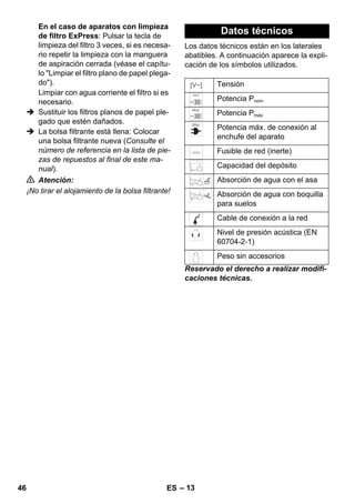 – 13 
En el caso de aparatos con limpieza 
de filtro ExPress: Pulsar la tecla de 
limpieza del filtro 3 veces, si es necesa-rio 
repetir la limpieza con la manguera 
de aspiración cerrada (véase el capítu-lo 
Limpiar el filtro plano de papel plega-do). 
Limpiar con agua corriente el filtro si es 
necesario. 
 Sustituir los filtros planos de papel ple-gado 
que estén dañados. 
 La bolsa filtrante está llena: Colocar 
una bolsa filtrante nueva (Consulte el 
número de referencia en la lista de pie-zas 
de repuestos al final de este ma-nual). 
 Atención: 
¡No tirar el alojamiento de la bolsa filtrante! 
Datos técnicos 
Los datos técnicos están en los laterales 
abatibles. A continuación aparece la expli-cación 
de los símbolos utilizados. 
Tensión 
Potencia Pnom 
Potencia Pmáx 
Potencia máx. de conexión al 
enchufe del aparato 
Fusible de red (inerte) 
Capacidad del depósito 
Absorción de agua con el asa 
Absorción de agua con boquilla 
para suelos 
Cable de conexión a la red 
Nivel de presión acústica (EN 
60704-2-1) 
Peso sin accesorios 
Reservado el derecho a realizar modifi-caciones 
técnicas. 
46 ES 
 