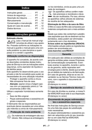 – 7 
Estimado cliente, 
Leia o manual de manual origi-nal 
antes de utilizar o seu apare-lho. 
Proceda conforme as indicações no 
manual e guarde o manual para uma con-sulta 
posterior ou para terceiros a quem 
possa vir a vender o aparelho. 
O aparelho foi concebido, de acordo com 
as descrições constantes destas Instru-ções 
de Serviço e com as indicações sobre 
segurança, como aspirador de líquidos e 
de detritos secos. 
Este aparelho foi desenvolvido para o uso 
privado e não foi concebido para suster as 
necessidades de uma utilização industrial. 
– Proteger o aparelho contra a chuva. 
Não armazenar fora de casa. 
– Atenção: aspirar cinza e fuligem ape-nas 
com um separador prévio (n.º de 
encomenda 2.863-139). 
Utilizar o aspirador húmido/seco somente 
com: 
– Saco de filtro original. 
– Peças sobressalentes e acessórios ori-ginais 
e especiais. 
O fabricante não se responsabiliza por 
eventuais danos causados por uma utiliza-ção 
indevida ou erros de manuseamento. 
Os materiais de embalagem são reci-cláveis. 
Não coloque as embalagens 
no lixo doméstico, envie-as para uma uni-dade 
de reciclagem. 
Os aparelhos velhos contêm mate-riais 
preciosos e recicláveis e deve-rão 
ser reutilizados. Por isso, elimine 
os aparelhos velhos através de sistemas 
de recolha de lixo adequados. 
O filtro e o saco de filtro são compostos por 
materiais compatíveis com o meio-ambien-te. 
Desde que estes não contenham substân-cias 
aspiradas que não se destinem ao lixo 
doméstico, estes podem ser eliminados 
juntamente com o lixo doméstico. 
Avisos sobre os ingredientes (REACH) 
Informações actuais sobre os ingredientes 
podem ser encontradas em: 
www.kaercher.com/REACH 
Em cada país são válidas as condições de 
garantia emitidas pelas nossas Empresas 
de Comercialização competentes. Even-tuias 
avarias no aparelho, durante o perío-do 
de garantía, serão reparadas sem 
encargos para o cliente, desde que se trate 
de um defeito de material ou de fabricação. 
Em caso de garantia, dirija-se ao seu re-vendedor 
ou ao Serviço Técnico mais pró-ximo, 
com o aparelho e documento de 
compra. 
(Endereços no verso) 
Em caso de dúvidas ou avarias, a nossa fi-lial 
KÄRCHER local está à sua disposição. 
(Endereços no verso) 
No final das Instruções de Serviço encon-tra 
uma lista das peças de substituição 
mais necessárias. 
As peças sobressalentes e acessórios po-dem 
ser adquiridos junto do seu revende-dor 
ou em cada filial da KÄRCHER. 
(Endereços no verso) 
Índice 
Instruções gerais . . . . . . . . PT . . .7 
Avisos de segurança . . . . . PT . . .8 
Descrição da máquina . . . . PT . . .8 
Manuseamento . . . . . . . . . PT . .10 
Conservação e manutenção PT . .12 
Ajuda em caso de avarias . PT . .12 
Dados técnicos. . . . . . . . . . PT . .13 
Instruções gerais 
Utilização conforme as disposições 
Protecção do meio-ambiente 
Eliminação do filtro e do saco de filtro 
Garantia 
Serviço de assistência técnica 
Encomenda de peças sobressalen-tes 
e acessórios especiais 
PT 47 
 
