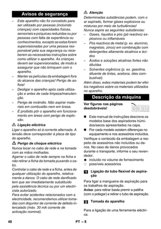 – 8 
– Este aparelho não foi concebido para 
ser utilizado por pessoas (incluindo 
crianças) com capacidades físicas, 
sensoriais e psíquicas reduzidas ou por 
pessoas com falta de experiência ou 
conhecimentos, excepto se estas forem 
supervisionadas por uma pessoa res-ponsável 
pela sua segurança ou rece-berem 
as necessárias instruções sobre 
como utilizar o aparelho. As crianças 
devem ser supervisionadas, de modo a 
assegurar que não brinquem com o 
aparelho. 
– Manter as películas da embalagem fora 
do alcance das crianças! Perigo de as-fixia! 
– Desligar o aparelho após cada utiliza-ção 
e antes de cada limpeza/manuten-ção. 
– Perigo de incêndio. Não aspirar mate-riais 
em combustão nem em brasa. 
– É proibido pôr o aparelho em funciona-mento 
em áreas com perigo de explo-são. 
 Ligação eléctrica 
Ligar o aparelho só à corrente alternada. A 
tensão deve corresponder à placa de tipo 
do aparelho. 
 Perigo de choque eléctrico 
Nunca tocar no cabo de rede e na tomada 
com as mãos molhadas. 
Agarrar o cabo de rede sempre na ficha e 
não retirar a ficha da tomada puxando o ca-bo. 
Controlar o cabo de rede e a ficha, antes de 
qualquer utilização do aparelho, relativa-mente 
a danos. O cabo de rede danificado 
tem que ser imediatamente substituído 
pela assistência técnica ou por um electri-cista 
autorizado. 
Para evitar acidentes relacionados com a 
electricidade, recomendamos utilizar toma-das 
com disjuntor de corrente de defeito in-tercalado 
(máx. 30 mA corrente de 
activação nominal). 
 Atenção 
Determinadas substâncias podem, com o 
ar aspirado, formar gáses explosivos ou 
misturas por meio de turbulências! 
Nunca aspire as seguintes substâncias: 
– Gases, líquidos e pós (pó reactivo) ex-plosivos 
ou inflamáveis 
– Pós reactivos de metal (p. ex. alumínio, 
magnésio, zinco) em combinação com 
detergentes altamente alcalinos e áci-dos 
– Ácidos e soluções alcalinas fortes não 
diluídas 
– Solventes orgânicos (p. ex. gasolina, 
diluente de tintas, acetona, óleo com-bustível). 
Além disso, estes materiais podem ter efei-tos 
negativos sobre os materiais utilizados 
no aparelho. 
Ver figuras nas páginas 
desdobráveis! 
 Este manual de instruções descreve os 
modelos base dos aspiradores húmi-dos/ 
secos apresentados na capa. 
 Por cada modelo existem diferenças no 
equipamento e nos acessórios incluídos. 
Verifique o conteúdo da embalagem a res-peito 
de acessórios não incluídos ou da-nos. 
No caso de danos provocados 
durante o transporte, informe o seu reven-dedor. 
incluído no volume de fornecimento 
possíveis acessórios 
Para ligar a mangueira de aspiração para 
os trabalhos de aspiração. 
Aviso: para retirar basta premir a patilha 
(com o polegar) e retirar o tubo de aspiração. 
Para a ligação de uma ferramenta eléctri-ca. 
Avisos de segurança 
Descrição da máquina 
Ligação do tubo flexível de aspira-ção 
Tomada do aparelho 
48 PT 
 