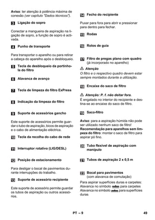 – 9 
Aviso: ter atenção à potência máxima de 
conexão (ver capítulo Dados técnicos). 
Conectar a mangueira de aspiração na li-gação 
de sopro, a função de sopro é acti-vada. 
Para transportar o aparelho ou para retirar 
a cabeça do aparelho após o desbloqueio. 
Este suporte de acessórios permite guar-dar 
o tubo de aspiração, bicos de aspiração 
e o cabo de alimentação eléctrica. 
Para desligar o bocal de pavimentos du-rante 
interrupções do trabalho. 
Este suporte de acessório permite guardar 
os tubos de aspiração ou outros acessó-rios. 
Puxar para fora para abrir e pressionar 
para dentro para fechar. 
 Atenção 
O filtro e o respectivo quadro devem estar 
sempre montados durante a utilização. 
 Atenção: P. f. não deitar fora. 
É engatado no interior do recipiente e des-tina- 
se ao encaixe do saco de filtro. 
Aviso: para a aspiração húmida não pode 
ser utilizado nenhum saco de filtro! 
Recomendação para aparelhos sem lim-peza 
do filtro: montar o saco de filtro para 
aspirar pó fino. 
Para aspirar superfícies duras e carpetes: 
Alavanca no símbolo para carpetes 
Alavanca no símbolo para superfícies 
duras 
Ligação do sopro 
Punho de transporte 
Tecla de desbloqueio da portinho-la 
do filtro 
Alavanca de avanço 
Tecla de limpeza do filtro ExPress 
Indicação da limpeza do filtro 
Suporte de acessórios gancho 
Tecla da recolha do cabo de rede 
Interruptor rotativo (LIG/DESL) 
Posição de estacionamento 
Suporte de acessório recipiente 
Fecho do recipiente 
Rodas 
Rolos de guia 
Filtro de pregas plano com quadro 
(já incorporado no aparelho) 
Encaixe do saco de filtro 
Saco-filtro 
Tubo flexível de aspiração com 
manípulo 
Tubos de aspiração 2 x 0,5 m 
Bocal para pavimentos 
(com alavanca de comutação) 
PT 49 
 