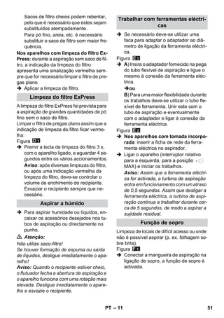 – 11 
Sacos de filtro cheios podem rebentar, 
pelo que é necessário que estes sejam 
substituídos atempadamente. 
Para pó fino, areia, etc. é necessário 
substituir o saco de filtro com maior fre-quência. 
Nos aparelhos com limpeza do filtro Ex- 
Press: durante a aspiração sem saco de fil-tro, 
a indicação da limpeza do filtro 
apresenta uma sinalização vermelha sem-pre 
que for necessário limpar o filtro de pre-gas 
plano. 
 Aplicar a limpeza do filtro. 
A limpeza do filtro ExPress foi prevista para 
a aspiração de grandes quantidades de pó 
fino sem o saco de filtro. 
Limpar o filtro de pregas plano assim que a 
indicação de limpeza do filtro ficar verme-lha: 
Figura 
 Premir a tecla de limpeza do filtro 3 x, 
com o aparelho ligado, e aguardar 4 se-gundos 
entre os vários accionamentos. 
Aviso: após diversas limpezas do filtro, 
ou após uma indicação vermelha da 
limpeza do filtro, deve-se controlar o 
volume de enchimento do recipiente. 
Esvaziar o recipiente sempre que ne-cessário. 
 Para aspirar humidade ou líquidos, en-caixar 
os acessórios desejados nos tu-bos 
de aspiração ou directamente no 
punho. 
 Atenção: 
Não utilize saco-filtro! 
Se houver formação de espuma ou saída 
de líquidos, desligue imediatamente o apa-relho! 
Aviso: Quando o recipiente estiver cheio, 
o flutuador fecha a abertura de aspiração e 
o aparelho funciona com uma rotação mais 
elevada. Desligue imediatamente o apare-lho 
e esvazie o recipiente. 
 Se necessário deve-se utilizar uma 
faca para adaptar o adaptador ao diâ-metro 
de ligação da ferramenta eléctri-ca. 
Figura 
 A) Insira o adaptador fornecido na pega 
do tubo flexível de aspiração e ligue o 
mesmo à conexão da ferramenta eléc-trica. 
ou 
B) Para uma maior flexibilidade durante 
os trabalhos deve-se utilizar o tubo fle-xível 
de ferramenta. Unir este com o 
tubo de aspiração e eventualmente 
com o adaptador e ligar à conexão da 
ferramenta eléctrica. 
Figura 
 Nos aparelhos com tomada incorpo-rada: 
inserir a ficha de rede da ferra-menta 
eléctrica no aspirador. 
 Ligar o aparelho (interruptor rotativo 
para a esquerda, para a posição 
MAX) e iniciar os trabalhos. 
Aviso: Assim que a ferramenta eléctri-ca 
for activada, a turbina de aspiração 
entra em funcionamento com um atraso 
de 0,5 segundos. Assim que desligar a 
ferramenta eléctrica, a turbina de aspi-ração 
continua a trabalhar durante cer-ca 
de 5 segundos, de modo a aspirar a 
sujidade residual. 
Limpeza de locais de difícil acesso ou onde 
não é possível aspirar (p. ex. folhagem so-bre 
brita). 
Figura 
 Conectar a mangueira de aspiração na 
ligação de sopro, a função de sopro é 
activada. 
Limpeza do filtro ExPress 
Aspirar a húmido 
Trabalhar com ferramentas eléctri-cas 
Função de sopro 
PT 51 
 