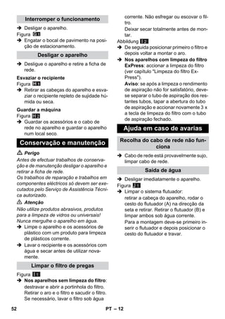– 12 
 Desligar o aparelho. 
Figura 
 Engatar o bocal de pavimento na posi-ção 
de estacionamento. 
 Desligue o aparelho e retire a ficha de 
rede. 
Figura 
 Retirar as cabeças do aparelho e esva-ziar 
o recipiente repleto de sujidade hú-mida 
ou seca. 
Figura 
H 2 
 Guardar os acessórios e o cabo de 
rede no aparelho e guardar o aparelho 
num local seco. 
 Perigo 
Antes de efectuar trabalhos de conserva-ção 
e de manutenção desligar o aparelho e 
retirar a ficha de rede. 
Os trabalhos de reparação e trabalhos em 
componentes eléctricos só devem ser exe-cutados 
pelo Serviço de Assistência Técni-ca 
autorizado. 
 Atenção 
Não utilize produtos abrasivos, produtos 
para a limpeza de vidros ou universais! 
Nunca mergulhe o aparelho em água. 
 Limpe o aparelho e os acessórios de 
plástico com um produto para limpeza 
de plásticos corrente. 
 Lavar o recipiente e os acessórios com 
água e secar antes de utilizar nova-mente. 
Figura 
 Nos aparelhos sem limpeza do filtro: 
destravar e abrir a portinhola do filtro. 
Retirar o aro e o filtro e sacudir o filtro. 
Se necessário, lavar o filtro sob água 
corrente. Não esfregar ou escovar o fil-tro. 
Deixar secar totalmente antes de mon-tar. 
Abbildung 
I 2 
 De seguida posicionar primeiro o filtro e 
depois voltar a montar o aro. 
 Nos aparelhos com limpeza do filtro 
ExPress: accionar a limpeza do filtro 
(ver capítulo Limpeza do filtro Ex- 
Press). 
Aviso: se após a limpeza o rendimento 
de aspiração não for satisfatório, deve-se 
separar o tubo de aspiração dos res-tantes 
tubos, tapar a abertura do tubo 
de aspiração e accionar novamente 3 x 
a tecla de limpeza do filtro com o tubo 
de aspiração fechado. 
 Cabo de rede está provavelmente sujo, 
limpar cabo de rede. 
 Desligar imediatamente o aparelho. 
Figura 
 Limpar o sistema flutuador: 
retirar a cabeça do aparelho, rodar o 
cesto do flutuador (A) na direcção da 
seta e retirar. Retirar o flutuador (B) e 
limpar ambos sob água corrente. 
Para a montagem deve-se primeiro in-serir 
o flutuador e depois posicionar o 
cesto do flutuador e travar. 
Interromper o funcionamento 
Desligar o aparelho 
Esvaziar o recipiente 
Guardar a máquina 
Conservação e manutenção 
Limpar o filtro de pregas 
I 1 
Ajuda em caso de avarias 
Recolha do cabo de rede não fun-ciona 
Saída de água 
J 1 
52 PT 
 