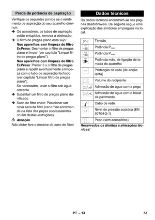 Perda da potência de aspiração Dados técnicos 
– 13 
Verifique os seguintes pontos se o rendi-mento 
de aspiração do seu aparelho dimi-nuir: 
 Os acessórios, os tubos de aspiração 
estão entupidos, remova a obstrução. 
 O filtro de pregas plano está sujo: 
Nos aparelhos sem limpeza do filtro 
ExPress: Desmontar o filtro de pregas 
plano e limpar (ver capítulo Limpar fil-tro 
de pregas plano). 
Nos aparelhos com limpeza do filtro 
ExPress: Premir 3 x o filtro de pregas 
plano e repetir eventualmente a limpe-za 
com o tubo de aspiração fechado 
(ver capítulo Limpar filtro de pregas 
plano). 
Se necessário, lavar o filtro sob água 
corrente. 
 Substituir um filtro de pregas plano da-nificado. 
 Saco de filtro cheio: Posicionar um 
novo saco de filtro (ver n.º de encomen-da 
na lista das peças sobressalentes 
no fim destas instruções). 
 Atenção 
Não deitar fora o encaixe do saco do filtro! 
Os dados técnicos encontram-se nas pági-nas 
desdobráveis. De seguida segue uma 
explicação dos símbolos empregues no lo-cal. 
Tensão 
Potência Pnom 
Potência Pmáx 
Potência máx. de ligação da to-mada 
do aparelho 
Protecção de rede (de acção 
lenta) 
Volume do recipiente 
Admissão de água com a pega 
Admissão de água com o bocal 
de pavimento 
Cabo de rede 
Nível de pressão acústica (EN 
60704-2-1) 
Peso (sem acessórios) 
Reservados os direitos a alterações téc-nicas! 
PT 53 
 