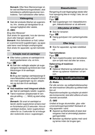 – 11 
Bemærk: Efter flere filterrensninger el-ler 
ved rød filterrensningsindikator, skal 
beholderens påfyldningsvolumen kon-trolleres. 
Tøm beholderen efter behov. 
 Sæt det ønskede tilbehør på sugerøre-ne, 
hhv. direkte på håndgrebet for at 
opsuge fugtighed eller væske. 
 OBS: 
Brug ikke filterpose! 
Sluk straks for apparatet, hvis der dannes 
skum eller trænger væske ud! 
Bemærk: Hvis beholderen er fuld, lukker 
en svømmerventil sugeåbningen, og appa-ratet 
kører med forhøjet omdrejningstal. 
Sluk straks for apparatet, og tøm beholde-ren. 
 Efter behov justeres el-værktøjet til til-slutningsdiamteren 
vha. en kniv. 
Figur 
 A) Sæt den vedlagte adapter på suge-slangens 
håndgreb og forbind den med 
tilslutningen til el-værktøjet. 
eller 
B) Brug den bøjelige værktøjsslange til 
mere fleksibilitet under arbejdet Forbind 
den med sugeslangen og evt. adapte-ren 
og slut den til el-værktøjet. 
Figur 
 Ved maskiner med integreret stikdå-se: 
Sæt el-værktøjets netstik i sugeren. 
 Tænd maskinen (drejekontakt til ven-stre 
på stilling MAX) og start arbej-det. 
Bemærk: Så snart el-værktøjet er 
tændt, starter sugeturbinen at køre med 
en forsinkelse på 0,5 sekunder. Hvis el-værktøjet 
slukkes, kører sugeturbinen 
videre for ca. 5 sekunder for at indsuge 
den resterende snavs i sugeslangen. 
Rengøring af svær tilgængelige steder eller 
hvor opsugning ikke er muligt, f.eks. løv ud 
af gruslag. 
Figur 
 Sæt sugeslangen ind i blæsetilslutnin-gen, 
blæsefunktionen er så aktiveret. 
 Sluk for renseren 
Figur 
 Hæng gulvdysen ind i parkeringsholde-ren. 
 Sluk for apparatet, og træk netstikket 
ud. 
Figur 
 Fjern maskinhovedet, tøm beholderen 
som er fyldt med våd eller tør snavs. 
Figur 
 Opbevar tilbehøret og netkablet på ma-skinen 
og opbevar maskinen i et tørt 
H 2 
rum. 
 Risiko 
Før alle service- og vedligeholdelsesarbej-der 
skal maskinen afbrydes og stikket træk-kes 
ud. 
Reparationsarbejder og arbejder på elektri-ske 
komponenter skal altid udføres af auto-riserede 
servicefolk. 
 OBS 
Undlad at bruge skuremidler, glas- eller 
universalrengøringsmiddel! Nedsænk al-drig 
apparatet i vand. 
 Apparat og tilbehørsdele af plast skal 
rengøres med et almindeligt plastren-gøringsmiddel. 
 Beholder og tilbehør spoles med vand 
og tørres inden de bruges igen. 
Vådsugning 
Arbejde med el-værktøjer 
Blæsefunktion 
Afbrydelse af driften 
Efter brug 
Tøm beholderen 
Opbevaring af maskinen 
Pleje og vedligeholdelse 
58 DA 
 