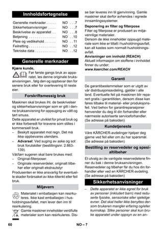 – 7 
Kjære kunde, 
Før første gangs bruk av appa-ratet, 
les denne originale bruks-anvisningen 
, følg den og oppbevar den for 
senere bruk eller for overlevering til neste 
eier. 
Maskinen skal brukes iht. de beskrivelser 
og sikkerhetsanvisninger som er gitt i den-ne 
bruksanvisning for oppsuging av vått og 
tørt smuss. 
Dette apparatet er utviklet for privat bruk og 
er ikke forberedt for kravene som stilles i 
kommersiell bruk. 
– Beskytt apparatet mot regn. Det må 
ikke oppbevares utendørs. 
– Advarsel: Ved suging av aske og sot 
bruk forutskiller (bestillingsnr. 2.863- 
139). 
Våt/tørr sugeren skal bare brukes med: 
– Original-filterposer. 
– Originale reserverdeler, originalt tilbe-hør 
eller originalt ekstrautstyr 
Produsenten er ikke ansvarlig for eventuel-le 
skader forårsaket av ikke-tiltenkt eller feil 
bruk. 
Materialet i emballasjen kan resirku-leres. 
Ikke kast emballasjen i hus-holdningsavfallet, 
men lever den inn til 
resirkulering. 
Gamle maskiner inneholder verdifulle 
materialer som kan resirkuleres. Dis-se 
bør leveres inn til gjenvinning. Gamle 
maskiner skal derfor avhendes i egnede 
innsamlingssystemer. 
Filter og filterpose er produsert av miljø-vennlige 
materialer. 
Dersom de ikke inneholder oppsugd mate-riale 
som ikke er tillatt i husholdningsavfall, 
kan alt kastes som normalt husholdnings-avfall. 
Anvisninger om innhold (REACH) 
Aktuell informasjon om stoffene i innholdet 
finner du under: 
www.kaercher.com/REACH 
De garantibestemmelser som er utgitt av 
vår distribusjonsavdeling, gjelder i alle 
land. Eventuelle feil på maskinen blir repa-rert 
gratis i garantitiden, dersom disse kan 
føres tilbake til material- eller produksjons-feil. 
Ved behov for garantireparasjoner 
henvender du deg til din forhandler eller 
nærmeste autoriserte serviceforhandler. 
(Se adresse på baksiden) 
Våre KÄRCHER-avdelinger hjelper deg 
gjerne ved feil eller om du har spørsmål. 
(Se adresse på baksiden) 
Et utvalg av de vanligste reservedelene fin-ner 
du bak i denne bruksanvisningen. 
Reservedeler og tilbehør får du hos din for-handler 
eller ved en KÄRCHER-avdeling. 
(Se adresse på baksiden) 
– Dette apparatet er ikke egnet for bruk 
av personer (inkludert barn) med redu-serte 
fysiske, sensoriske eller sjelelige 
evner. Det skal heller ikke benyttes der-som 
brukeren mangler erfaring og/eller 
kunnskap. Slike personer skal kun bru-ke 
apparatet under oppsyn av en an- 
Innholdsfortegnelse 
Generelle merknader . . . . . NO . . .7 
Sikkerhetsanvisninger . . . . NO . . .7 
Beskrivelse av apparatet . . NO . . .8 
Betjening . . . . . . . . . . . . . . NO . .10 
Pleie og vedlikehold . . . . . . NO . . 11 
Feilretting . . . . . . . . . . . . . . NO . .12 
Tekniske data . . . . . . . . . . . NO . .12 
Generelle merknader 
Forskriftsmessig bruk 
Miljøvern 
Deponering av filter og filterpose 
Garanti 
Kundetjeneste 
Bestilling av reservedeler og spesi-altilbehør 
Sikkerhetsanvisninger 
60 NO 
 