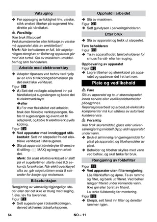 – 11 
 For oppsuging av fuktighet hhv. væske, 
stikk ønsket tilbehør på sugerøret hhv. 
direkte på håndtaket. 
 Forsiktig: 
Ikke bruk filterpose! 
Ved skumdannelse eller lekkasje av væske 
må apparatet slås av umiddelbart! 
Merk: Når beholderen er full, blir sugeåp-ningen 
stengt av en flottør og apparatet går 
med økt turtall. Slå av maskinen umiddel-bart 
og tøm beholderen. 
 Adapter tilpasses ved behov ved hjelp 
av en kniv til tilkoblingsdiameteren på 
det elektriske verktøyet. 
Figur 
 A) Sett det vedlagte adapteret inn på 
håndtaket på sugeslangen og koble det 
til elektroverktøyet. 
eller 
B) For mer fleksibiltet ved arbeidet, 
bruk den fleksible verktøyslangen. Ko-ble 
til sugeslangen og eventuelt til 
adapteret, og koble til elektroverktøyets 
kobling. 
Figur 
 Ved apparater med innebygget stik-kontakt: 
Sett inn støpselet fra det elek-triske 
verktøyet i støvsugeren. 
 Slå på apparatet (dreiebryter til venstre 
til stilling MAX) og begynn arbei-det. 
Merk: Så snart elektroverktøyet er slått 
på vil sugeturbinen starte med 0,5 se-kunds 
forsinkelse. Når elektroverktøyet 
slås av, går sugeturbinen enda 5 sek-under 
for åsuge opp restsmuss. 
Rengjøring av vanskelig tilgjengelige ste-der 
eller der det ikke er mulig med suging, 
f. eks. løv fra takrenner. 
Figur 
 Sett sugeslangen i blåsetilkoblingen, 
derved aktiveres blåsefunksjonen. 
 Slå av maskinen. 
Figur 
 Sett gulvdysen i parkeringsholderen. 
 Slå av apparatet og trekk ut støpselet. 
Figur 
 Ta av apparathodet, tøm beholderen for 
smuss fra våt- eller tørrsuging. 
Figur 
H 2 
 Lagre tilbehør og strømkabel på appa-ratet 
og oppbevar det i et tørt rom. 
 Fare 
Slå av apparatet og ta ut strømstøpselet 
innen service eller vedlikeholdsarbeider 
påbegynnes. 
Reparasjonsarbeid og arbeid på elektriske 
komponenter må kun utføres av autorisert 
kundeservice. 
 Forsiktig 
Ikke bruk skuremiddel, glass eller univer-salrengjøringsmiddel! 
Dypp aldri apparatet 
under vann. 
 Bruk et alminnelig rengjøringsmiddel for 
plast på apparatet, og tilbehørsdeler av 
plast. 
 Beholder og tilbehør skylles med vann 
ved behov, og skal tørke før bruk. 
Figur 
 Ved apparater uten filterrengjøring: 
Lås filterklaffen og åpne. Ta av ramme 
og filter, og bank ut filteret. Ved behov 
rengjør filteret under rennende vann. 
Ikke gni eller børst av filteret. 
La tørke fullstendig før montering. 
Figur 
 Eterpå, sett først inn filter og deretter 
rammen igjen. 
Våtsuging 
Arbeide med elektroverktøy 
Blåsefunksjon 
Opphold i arbeidet 
Etter bruk 
Tøm beholderen 
Oppbevaring av apparatet 
Pleie og vedlikehold 
Rengjøring av foldefilter 
I 1 
I 2 
64 NO 
 