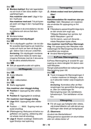 – 10 
Bild 
 Montera bakhjul: Bryt isär lagerskålar-na 
och truck in den stora skålen i hjul-upphängningen. 
Hos maskiner utan axel: Lägg in hju-len 
i hjulhuset. 
Hos maskiner med axel: Trä på hjulen 
på axeln och lägg in den i hjulupphäng-ningen. 
Häng sedan in de små skålarna i de sto-ra 
skålarna och skruva fast dem. 
Bild 
 Montera krokar. 
För maskiner med skjutbygel: 
Bild 
 För in skjutbygeln uppifrån i de två där-för 
avsedda öppningarna på maskinhu-vudet 
och tryck ner dem så långt det 
går. Säkra med 2 skruvar underifrån. 
Anvisning: Om skjutbygeln monteras 
bort i efterhand måste de nedre öpp-ningarna 
förslutas med de 2 skruvarna 
för att säkra arbetsfunktionen. 
Bild 
A 6 
 Sätt på apparathuvudet och spärra. 
Bild 
 Anslut tillbehör. 
Bild 
 Stick i nätkontakten. 
Bild 
 Starta aggregatet. 
 Position I: Uppsugning eller utblås-ning. 
 Position 0: Aggregatet är avstängt. 
 Läge MAX: Uppsugning eller utblås-ning 
 Position MAX: Sugning med an-slutet 
elverktyg 
 Effektreglering: Reducera vid behov su-geffekten 
vid sugning, utblåsning eller 
vid arbete med ett elverktyg. 
 Läge 0: Maskin avstängd. Elektroverk-tyget 
försörjs med spänning. 
 Arbeta endast med torrt plattvecks-filter! 
Bild 
Rekommendation för maskiner utan pa-tronfilter: 
Sätt i filterpåsen om maskinen 
ska användas för uppsugning av fint 
damm. 
 Filterpåsens uppsamlingsförmåga styrs 
av den smuts som sugs upp. 
Tilltäppta filterpåsar kan spricka, byt 
därför filterpåsen i god tid! 
Vid fint damm, sand och liknande ... 
måste filterpåsen bytas oftare. 
Hos maskiner med ExPress filterrengö-ring: 
Vid uppsugning utan filterpåse visar 
indikeringen för filterrengöring rött när platt-vecksfiltret 
ska rengöras. 
 Använd filterrengöringen. 
ExPress filterrengöring är avsedd för upp-sugning 
av stora mängder fint damm utan 
isatt filterpåse. 
Rengör plattvecksfiltret när indikeringen för 
filterrengöring lyser rött: 
Bild 
 Tryck in knappen för filterrengöringen 3 
x medan maskinen är tillslagen, vänta 
ca 4 sekunder mellan varje knapptryck-ning. 
Anvisning: Kontrollera efter att filter-rengöringen 
har genomförts flera gång-er, 
eller om indikeringen för 
filterrengöring lyser rött, behållarens 
fyllnadsvolym. Töm behållaren vid be-hov. 
 För att suga upp fuktighet eller vätska, 
välj önskat tillbehör och sätt det på sug-ledningen 
eller direkt på handgreppet 
 Observera: 
Använd inte filterbehållaren! 
Stäng genast av apparaten om skum bildas 
eller om vätska läcker ut! 
Idrifttagande 
Hos maskiner utan inbyggt eluttag 
För maskiner med inbyggt eluttag 
Torrsugning 
ExPress filterrengöring 
Våtsugning 
SV 69 
 